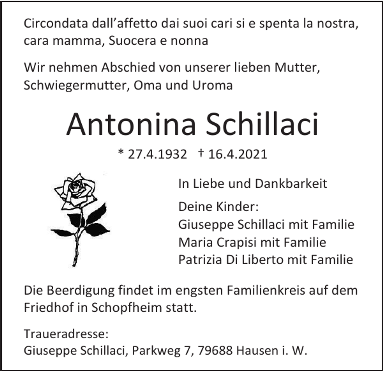 <p>Circondata dall’affetto dai suoi cari si e spenta la nostra,<br />cara mamma, Suocera e nonna<br />Wir nehmen Abschied von unserer lieben Mutter,<br />Schwiegermutter, Oma und Uroma</p><p>Antonina Schillaci<br />* 27.4.1932 † 16.4.2021<br />In Liebe und Dankbarkeit<br />Deine Kinder:<br />Giuseppe Schillaci mit Familie<br />Maria Crapisi mit Familie<br />Patrizia Di Liberto mit Familie<br />Die Beerdigung findet im engsten Familienkreis auf dem<br />Friedhof in Schopfheim statt.<br />Traueradresse:<br />Giuseppe Schillaci, Parkweg 7, 79688 Hausen i. W.</p>