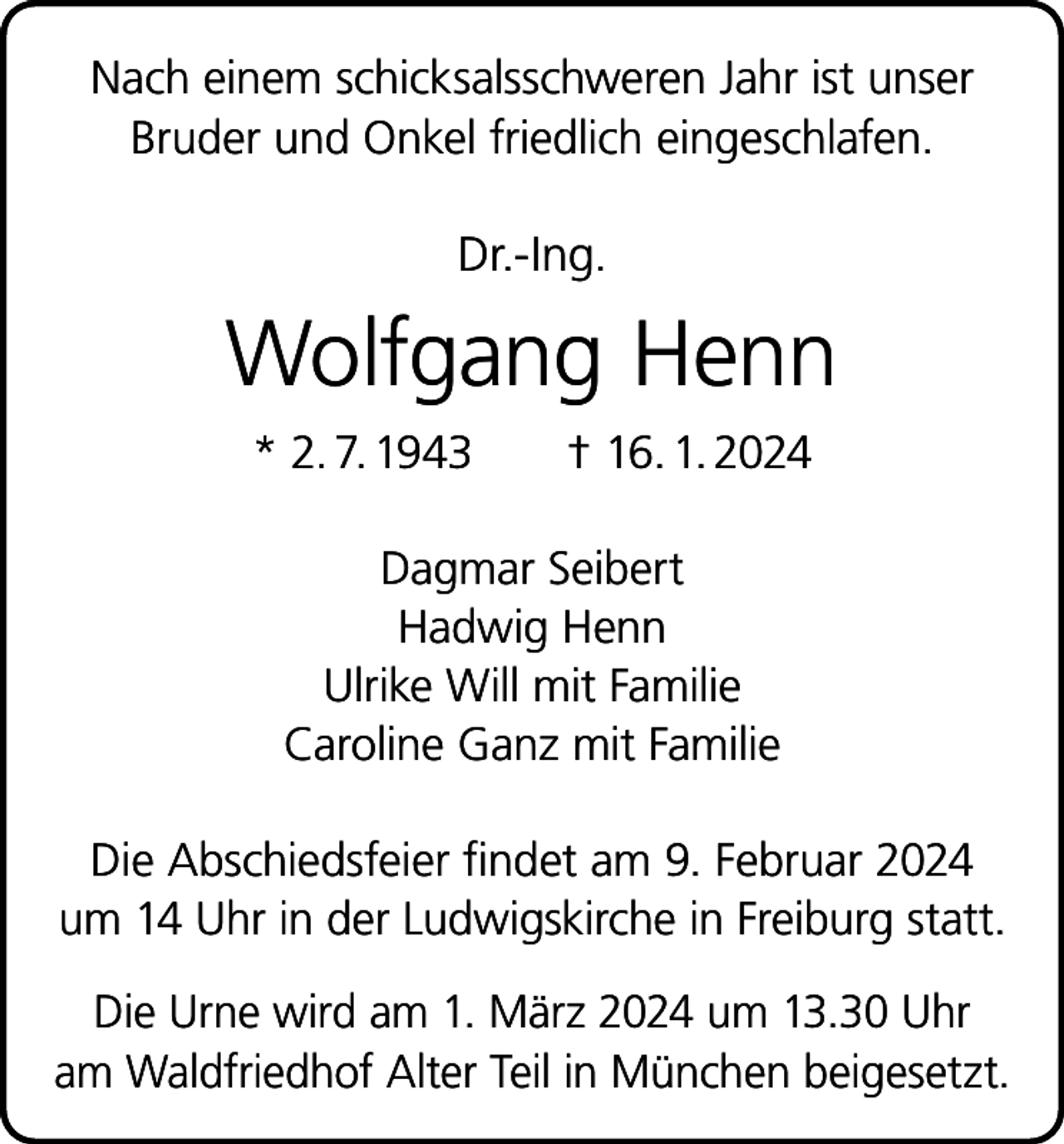 <p>Nach einem schicksalsschweren Jahr ist unser<br />Bruder und Onkel friedlich eingeschlafen.</p><p>Dr.-Ing.</p><p>Wolfgang Henn<br />* 2. 7. 1943 † 16. 1. 2024<br />Dagmar Seibert<br />Hadwig Henn<br />Ulrike Will mit Familie<br />Caroline Ganz mit Familie<br />Die Abschiedsfeier findet am 9. Februar 2024<br />um 14 Uhr in der Ludwigskirche in Freiburg statt.<br />Die Urne wird am 1. März 2024 um 13.30 Uhr<br />am Waldfriedhof Alter Teil in München beigesetzt.</p>