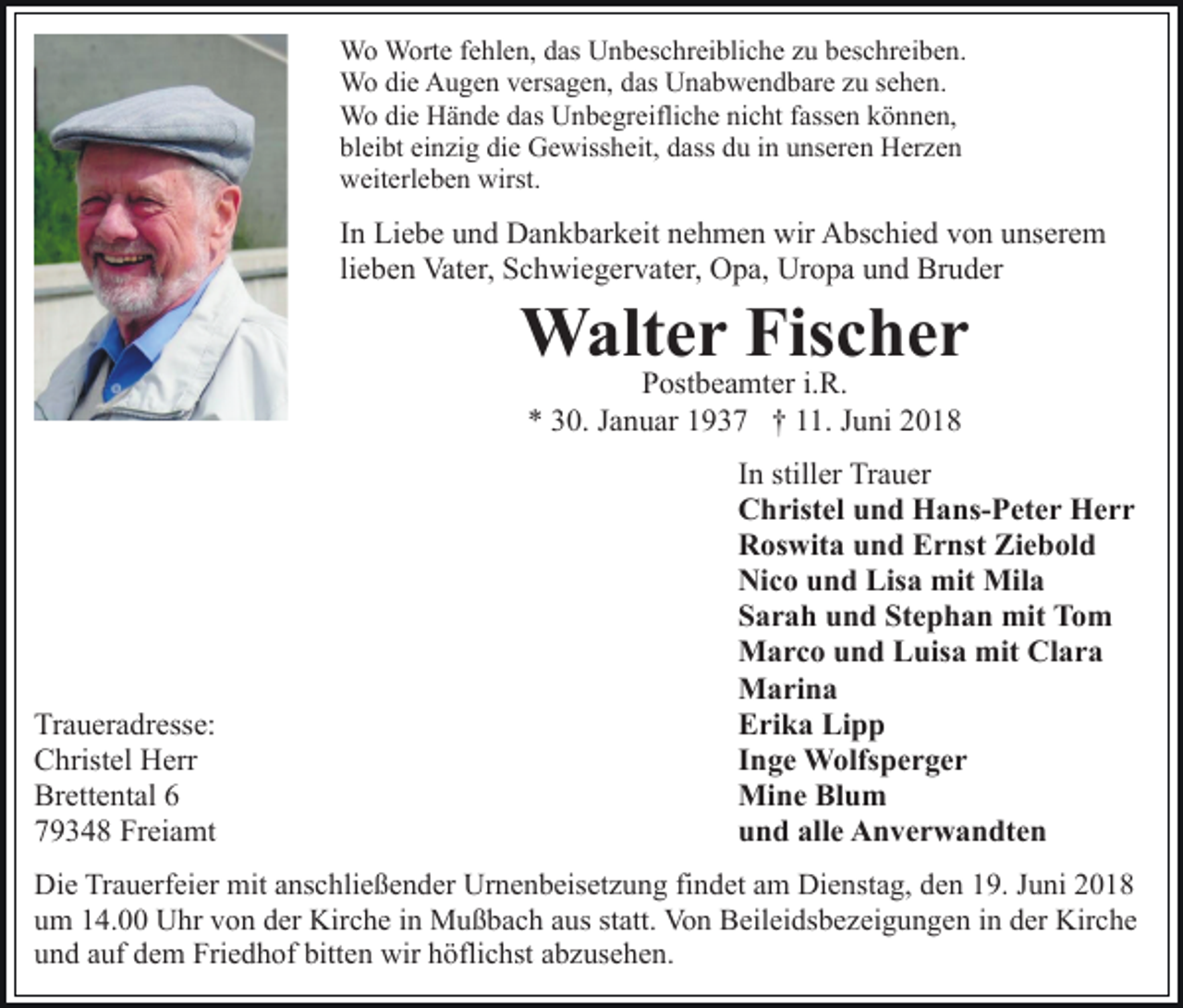 <p>dasUUnbeschreibliche<br />WWo<br />o WWorte<br />ort e f efehlen,<br />hl e n, d as<br />n b es c hr ei bli c h e zzu<br />u bbeschreiben.<br />es c hr e i b e n.<br />WWo<br />o didie<br />e AAugen<br />u g e n v ers<br />a g e n, d das<br />as Unabwendbare<br />U n a b w e n d b ar e zzuu ssehen.<br />e h e n.<br />versagen,<br />Wo<br />dasUUnbegreifliche<br />W o didie<br />e HHände<br />ä n d e d as<br />n b e g r eifli c h e nicht<br />ni c ht ffassen<br />ass e n können,<br />k ö nn e n,<br />bl ei bt ei<br />n zi g di<br />e Gewissheit,<br />G e wiss h eit, dass<br />d ass du<br />d u iinn unseren<br />u ns er e n Herzen<br />Herze n<br />bleibt<br />einzig<br />die<br />weiterleben<br />wirst.<br />w eit erl e b e n wirst.</p><p>IInn Liebe<br />Li e b e und<br />u n d Dankbarkeit<br />D a n k b ar k eit nehmen<br />n e h m e n wir<br />wir Abschied<br />A bs c hi e d von<br />vo n uunserem<br />ns er e m<br />li e b e n Vater,<br />Vat er, Schwiegervater,<br />S c h wi e g er v at er, Opa,<br />O p a, Uropa<br />Ur o p a und<br />u n d Bruder<br />Br u der<br />lieben</p><p>WWalter<br />alt e r Fis<br />c her<br />Fischer<br />PPostbeamter<br />ost b e a mt er i.i.R.<br />R.<br />** 330.<br />0. JJanuar<br />a n u ar 11937<br />9 3 7 †† 111.<br />1. Juni<br />J u ni</p><p>Tr a u er a dr ess e:<br />Traueradresse:<br />CChristel<br />hrist el Herr<br />H err<br />Brettental<br />Br<br />ett e nt al 66<br />779348<br />9 3 4 8 Freiamt<br />Fr ei a mt</p><p>I n stiller<br />In<br />still er Trauer<br />Tr a u er<br />CChristel<br />h rist el uund<br />n d Hans-Peter<br />H a ns- P et e r Herr<br />Herr<br />RRoswita<br />os wit a uund<br />n d EErnst<br />r nst Zi<br />e b ol d<br />Ziebold<br />Ni<br />c o uund<br />n d Lis<br />a mit<br />mit Mila<br />Mil a<br />Nico<br />Lisa<br />Stephan<br />SSarah<br />a r a h uund<br />n d St<br />e p h a n mit<br />mit Tom<br />To m<br />MMarco<br />a r c o u und<br />n d LLuisa<br />uis a mit<br />l ar a<br />mitCClara<br />MMarina<br />a ri n a<br />EErika<br />ri k a Li<br />pp<br />Lipp<br />IInge<br />n g e Wolfsperger<br />W olfs p e r g e r<br />Mi<br />n e BlBlum<br />u m<br />Mine<br />uund<br />n d all<br />e Anverwandten<br />A n v e r w a n dt e n<br />alle</p><p>Die<br />Di<br />e TrTrauerfeier<br />a u erf ei er mit<br />mit aanschließender<br />ns c h li e ß e n d er Urnenbeisetzung<br />Ur n e n b eis et z u ng fifindet<br />n d et aam<br />m Dienstag,<br />Di e nst a g, dden<br />e n 19.<br />1 9. Juni<br />J u ni<br />u m 114.00<br />4. Uhr<br />U hr vvon<br />o n dder<br />er Kirche<br />Ki r c h e iinn Mußbach<br />M u ß b a c h aus<br />a us statt.<br />st att. Von<br />Vo n Beileidsbezeigungen<br />B eil ei ds b e z ei g u n g en iin<br />n dder<br />er Kirche<br />Kir c h e<br />um<br />u n d aauf<br />uf ddem<br />e m Friedhof<br />Fri e d h of bitt<br />e n wir<br />wir höflichst<br />h öfli c hst aabzusehen.<br />b z us e h e n.<br />und<br />bitten</p>