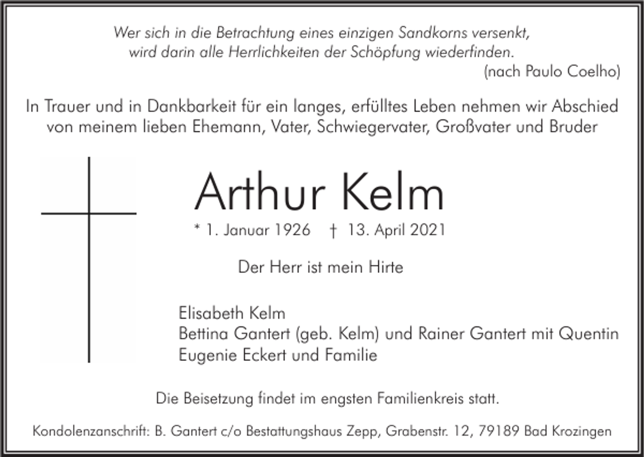 <p>Wer sich in die Betrachtung eines einzigen Sandkorns versenkt,<br />wird darin alle Herrlichkeiten der Schöpfung wiederfinden.<br />(nach Paulo Coelho)</p><p>In Trauer und in Dankbarkeit für ein langes, erfülltes Leben nehmen wir Abschied<br />von meinem lieben Ehemann, Vater, Schwiegervater, Großvater und Bruder</p><p>Arthur Kelm</p><p>* 1. Januar 1926</p><p>† 13. April 2021</p><p>Der Herr ist mein Hirte<br />Elisabeth Kelm<br />Bettina Gantert (geb. Kelm) und Rainer Gantert mit Quentin<br />Eugenie Eckert und Familie<br />Die Beisetzung findet im engsten Familienkreis statt.<br />Kondolenzanschrift: B. Gantert c/o Bestattungshaus Zepp, Grabenstr. 12, 79189 Bad Krozingen</p>