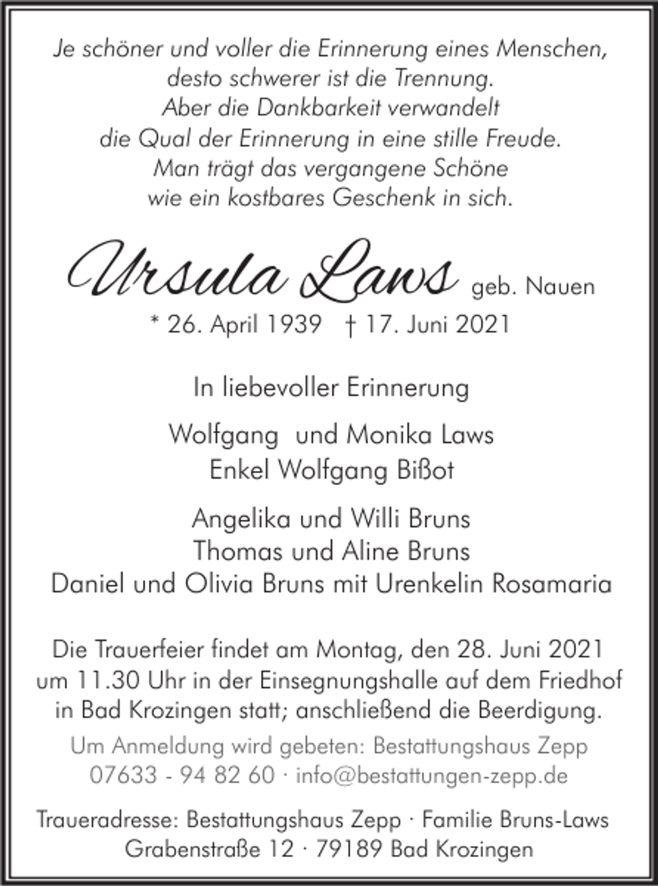<p>Je schöner und voller die Erinnerung eines Menschen,<br />desto schwerer ist die Trennung.<br />Aber die Dankbarkeit verwandelt<br />die Qual der Erinnerung in eine stille Freude.<br />Man trägt das vergangene Schöne<br />wie ein kostbares Geschenk in sich.</p><p>Ursula Laws</p><p>geb. Nauen<br />* 26. April 1939 † 17. Juni 2021</p><p>In liebevoller Erinnerung<br />Wolfgang und Monika Laws<br />Enkel Wolfgang Bißot<br />Angelika und Willi Bruns<br />Thomas und Aline Bruns<br />Daniel und Olivia Bruns mit Urenkelin Rosamaria<br />Die Trauerfeier findet am Montag, den 28. Juni 2021<br />um 11.30 Uhr in der Einsegnungshalle auf dem Friedhof<br />in Bad Krozingen statt; anschließend die Beerdigung.<br />Um Anmeldung wird gebeten: Bestattungshaus Zepp<br />07633 - 94 82 60 · info@bestattungen-zepp.de<br />Traueradresse: Bestattungshaus Zepp · Familie Bruns-Laws<br />Grabenstraße 12 · 79189 Bad Krozingen</p>