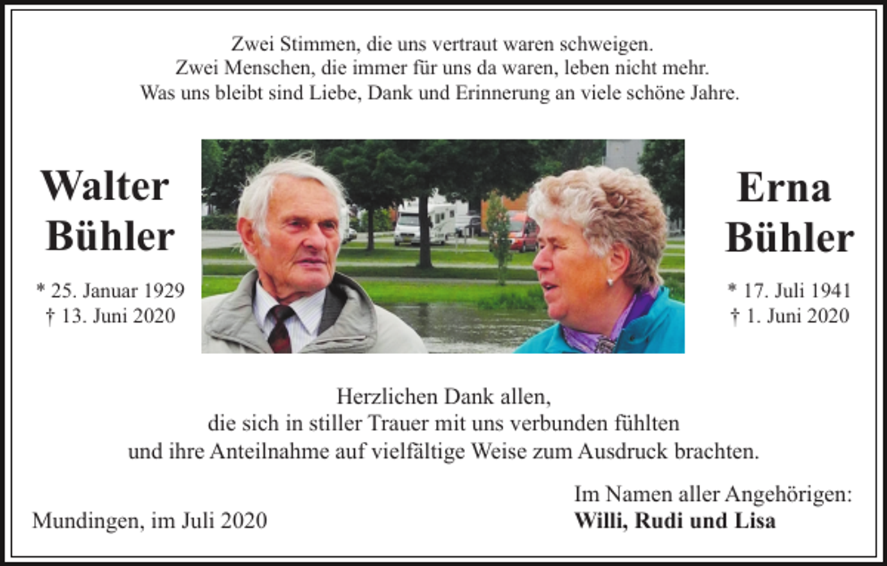 <p>Zwei Stimmen, die uns vertraut waren schweigen.<br />Zwei Menschen, die immer für uns da waren, leben nicht mehr.<br />Was uns bleibt sind Liebe, Dank und Erinnerung an viele schöne Jahre.</p><p>Walter<br />Bühler</p><p>Erna<br />Bühler</p><p>* 25. Januar 1929<br />† 13. Juni 2020</p><p>* 17. Juli 1941<br />† 1. Juni 2020</p><p>Herzlichen Dank allen,<br />die sich in stiller Trauer mit uns verbunden fühlten<br />und ihre Anteilnahme auf vielfältige Weise zum Ausdruck brachten.<br />Mundingen, im Juli 2020</p><p>Im Namen aller Angehörigen:<br />Willi, Rudi und Lisa</p>