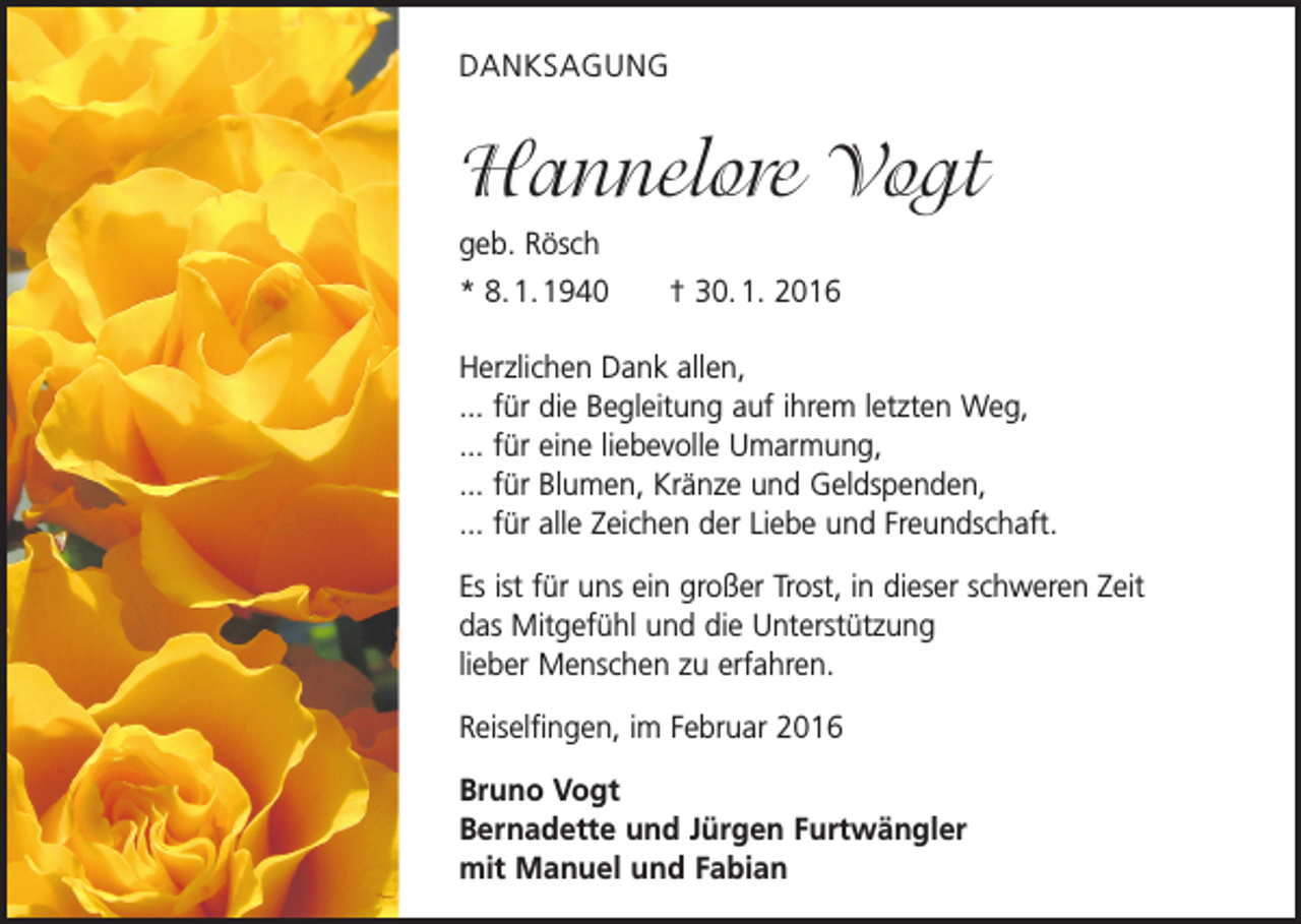 <p>DANKSAGUNG</p><p>Hannelore Vogt<br />geb. Rösch<br />* 8. 1. 1940 † 30. 1. 2016<br />Herzlichen Dank allen,<br />... für die Begleitung auf ihrem letzten Weg,<br />... für eine liebevolle Umarmung,<br />... für Blumen, Kränze und Geldspenden,<br />... für alle Zeichen der Liebe und Freundschaft.<br />Es ist für uns ein großer Trost, in dieser schweren Zeit<br />das Mitgefühl und die Unterstützung<br />lieber Menschen zu erfahren.<br />Reiselfingen, im Februar 2016<br />Bruno Vogt<br />Bernadette und Jürgen Furtwängler<br />mit Manuel und Fabian</p>