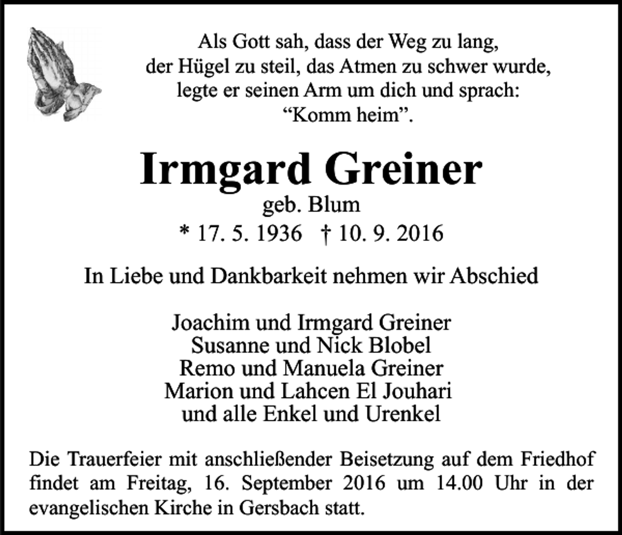 <p>Als Gott sah, dass der Weg zu lang,<br />der Hügel zu steil, das Atmen zu schwer wurde,<br />legte er seinen Arm um dich und sprach:<br />“Komm heim”.</p><p>Irmgard Greiner<br />geb. Blum<br />* 17. 5. 1936 † 10. 9. 2016<br />In Liebe und Dankbarkeit nehmen wir Abschied<br />Joachim und Irmgard Greiner<br />Susanne und Nick Blobel<br />Remo und Manuela Greiner<br />Marion und Lahcen El Jouhari<br />und alle Enkel und Urenkel<br />Die Trauerfeier mit anschließender Beisetzung auf dem Friedhof<br />findet am Freitag, 16. September 2016 um 14.00 Uhr in der<br />evangelischen Kirche in Gersbach statt.</p>