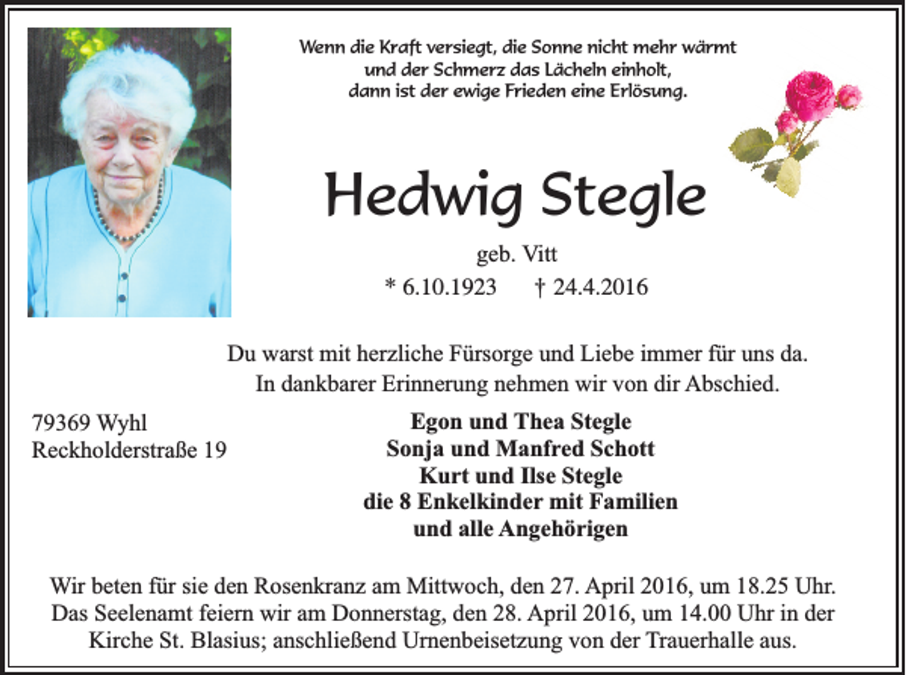 <p>Wenn die Kraft versiegt, die Sonne nicht mehr wärmt<br />und der Schmerz das Lächeln einholt,<br />dann ist der ewige Frieden eine Erlösung.</p><p>Hedwig Stegle<br />geb. Vitt<br />* 6.10.1923 † 24.4.2016<br />Du warst mit herzliche Fürsorge und Liebe immer für uns da.<br />In dankbarer Erinnerung nehmen wir von dir Abschied.<br />79369 Wyhl<br />Reckholderstraße 19</p><p>Egon und Thea Stegle<br />Sonja und Manfred Schott<br />Kurt und Ilse Stegle<br />die 8 Enkelkinder mit Familien<br />und alle Angehörigen</p><p>Wir beten für sie den Rosenkranz am Mittwoch, den 27. April 2016, um 18.25 Uhr.<br />Das Seelenamt feiern wir am Donnerstag, den 28. April 2016, um 14.00 Uhr in der<br />Kirche St. Blasius; anschließend Urnenbeisetzung von der Trauerhalle aus.</p>