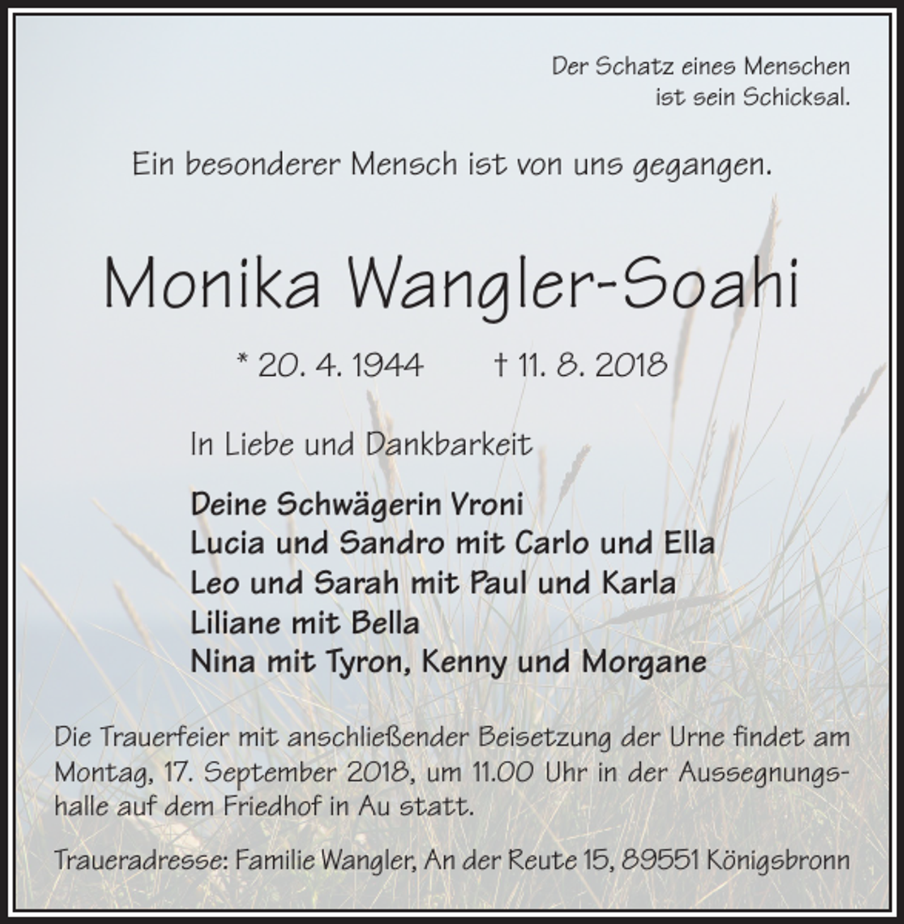 <p>Der Schatz eines Menschen<br />ist sein Schicksal.</p><p>Ein besonderer Mensch ist von uns gegangen.</p><p>Monika Wangler-Soahi<br />* 20. 4. 1944 † 11. 8. 2018<br />In Liebe und Dankbarkeit<br />Deine Schwägerin Vroni<br />Lucia und Sandro mit Carlo und Ella<br />Leo und Sarah mit Paul und Karla<br />Liliane mit Bella<br />Nina mit Tyron, Kenny und Morgane<br />Die Trauerfeier mit anschließender Beisetzung der Urne findet am<br />Montag, 17. September 2018, um 11.00 Uhr in der Aussegnungshalle auf dem Friedhof in Au statt.<br />Traueradresse: Familie Wangler, An der Reute 15, 89551 Königsbronn</p>