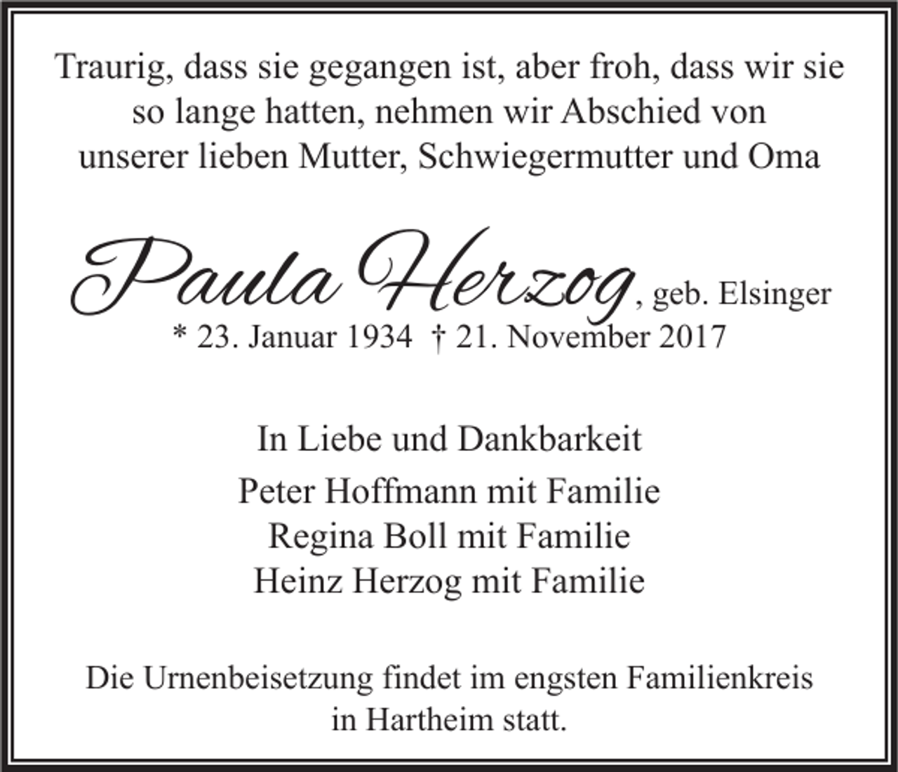 <p>Traurig,<br />Tr<br />a uri g, ddass<br />ass sisie<br />e ggegangen<br />e g a n g e n ist,<br />ist, aaber<br />b er frfroh,<br />o h, ddass<br />ass wir<br />wir sisie<br />e<br />s o llange<br />a n g e hatten,<br />h att e n, nehmen<br />n e h m e n wir<br />wir Abschied<br />A bs c hi e d von<br />von<br />so<br />u ns er er lilieben<br />e b e n Mutter,<br />M utt er, Schwiegermutter<br />S c h wi e g er m utt er uund<br />n d Oma<br />O ma<br />unserer</p><p>PPaula<br />a ul a Herzog<br />Herzog</p><p>, geb.<br />g e b. Elsinger<br />Elsi n g er<br />3. JJanuar<br />a n u ar 11934<br />9 3 4 †† 221.<br />1. November<br />N o v e m b er 22<br />** 223.</p><p>IInn Liebe<br />Li e b e und<br />u n d Dankbarkeit<br />D a n k b ar k eit<br />PPeter<br />et er Hoffmann<br />H off m a n n mit<br />mit FFamilie<br />a mili e<br />Regina<br />R e gi n a BBoll<br />oll mit<br />mit FFamilie<br />a mili e<br />HHeinz<br />ei n z HHerzog<br />er z o g mit<br />mit FFamilie<br />a mili e<br />Die<br />Di<br />e Ur<br />Urnenbeisetzung<br />n e n b eis et z u n g fifindet<br />n d et i im<br />m eengsten<br />n gst e n FFamilienkreis<br />a mili e n kr eis<br />iinn Hartheim<br />H art h ei m statt.<br />st att.</p>