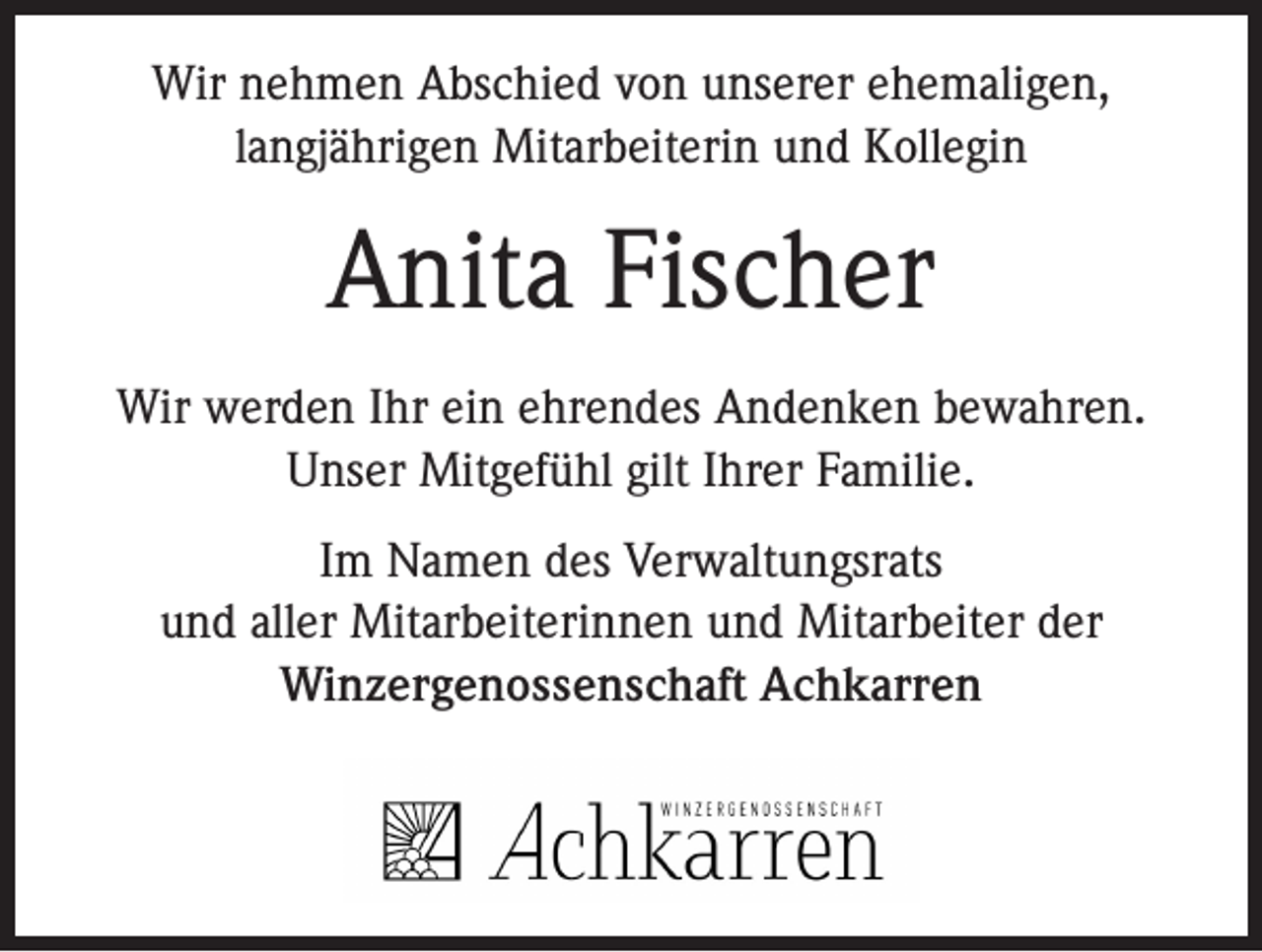 <p>Wir nehmen Abschied von unserer ehemaligen,<br />langjährigen Mitarbeiterin und Kollegin</p><p>Anita Fischer<br />Wir werden Ihr ein ehrendes Andenken bewahren.<br />Unser Mitgefühl gilt Ihrer Familie.<br />Im Namen des Verwaltungsrats<br />und aller Mitarbeiterinnen und Mitarbeiter der<br />Winzergenossenschaft Achkarren</p>