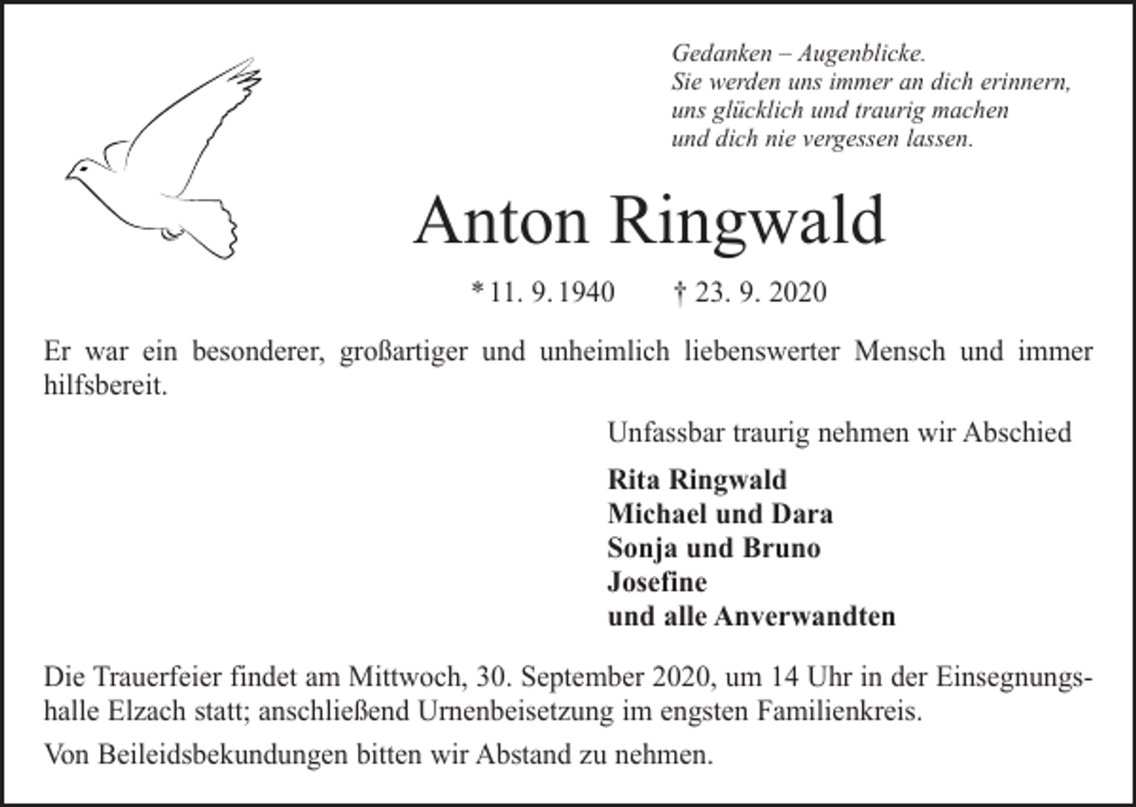 <p>Gedanken – Augenblicke.<br />Sie werden uns immer an dich erinnern,<br />uns glücklich und traurig machen<br />und dich nie vergessen lassen.</p><p>Anton Ringwald<br />* 11. 9. 1940 † 23. 9. 2020<br />Er war ein besonderer, großartiger und unheimlich liebenswerter Mensch und immer<br />­hilfsbereit.<br />Unfassbar traurig nehmen wir Abschied<br />Rita Ringwald<br />Michael und Dara<br />Sonja und Bruno<br />Josefine<br />und alle Anverwandten<br />Die Trauerfeier findet am Mittwoch, 30. September 2020, um 14 Uhr in der Ein­segnungs­<br />halle Elzach statt; anschließend Urnenbeisetzung im engsten Familienkreis.<br />Von Beileidsbekundungen bitten wir Abstand zu nehmen.</p>