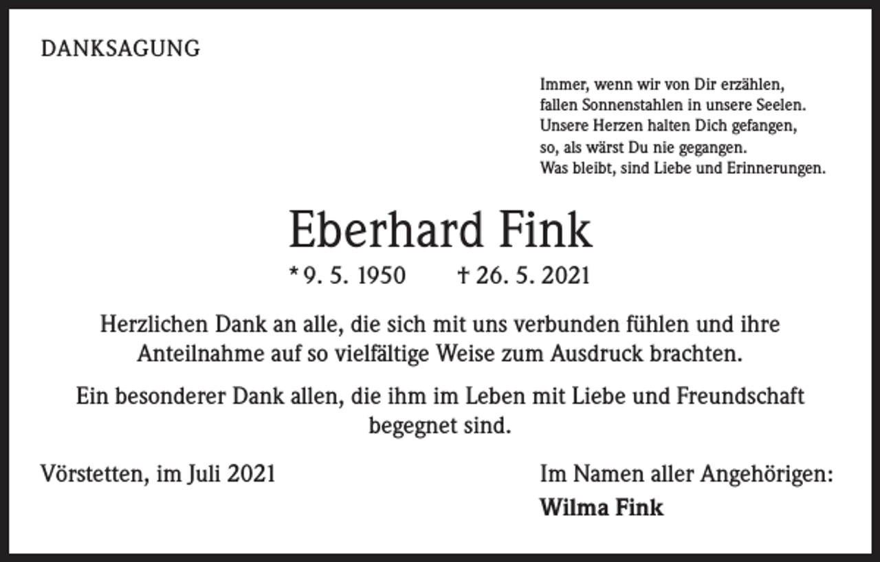 <p>DANKSAGUNG<br />Immer, wenn wir von Dir erzählen,<br />fallen Sonnenstahlen in unsere Seelen.<br />Unsere Herzen halten Dich gefangen,<br />so, als wärst Du nie gegangen.<br />Was bleibt, sind Liebe und Erinnerungen.</p><p>Eberhard Fink</p><p>* 9. 5. 1950 † 26. 5. 2021<br />Herzlichen Dank an alle, die sich mit uns verbunden fühlen und ihre<br />Anteilnahme auf so vielfältige Weise zum Ausdruck brachten.<br />Ein besonderer Dank allen, die ihm im Leben mit Liebe und Freundschaft<br />begegnet sind.<br />Vörstetten, im Juli 2021</p><p>Im Namen aller Angehörigen:<br />Wilma Fink</p>