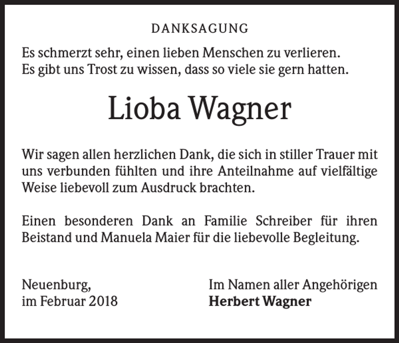 <p>DANK SAGU NG</p><p>Es schmerzt sehr, einen lieben Menschen zu verlieren.<br />Es gibt uns Trost zu wissen, dass so viele sie gern hatten.</p><p>Lioba Wagner<br />Wir sagen allen herzlichen Dank, die sich in stiller Trauer mit<br />uns verbunden fühlten und ihre Anteilnahme auf vielfältige<br />Weise liebevoll zum Ausdruck brachten.<br />Einen besonderen Dank an Familie Schreiber für ihren<br />Beistand und Manuela Maier für die liebevolle Begleitung.<br />Neuenburg,<br />im Februar 2018</p><p>Im Namen aller Angehörigen<br />Herbert Wagner</p>