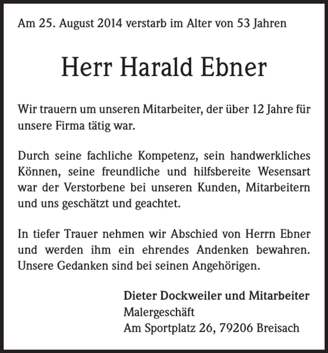 <p>Am 25. August 2014 verstarb im Alter von 53 Jahren</p><p>Herr Harald Ebner<br />Wir trauern um unseren Mitarbeiter, der über 12 Jahre für<br />unsere Firma tätig war.<br />Durch seine fachliche Kompetenz, sein handwerkliches<br />Können, seine freundliche und hilfsbereite Wesensart<br />war der Verstorbene bei unseren Kunden, Mitarbeitern<br />und uns geschätzt und geachtet.<br />In tiefer Trauer nehmen wir Abschied von Herrn Ebner<br />und werden ihm ein ehrendes Andenken bewahren.<br />Unsere Gedanken sind bei seinen Angehörigen.<br />Dieter Dockweiler und Mitarbeiter<br />Malergeschäft<br />Am Sportplatz 26, 79206 Breisach</p>