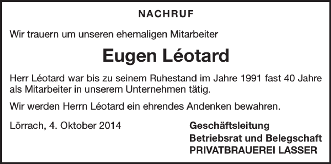 <p>NACHRUF<br />Wir trauern um unseren ehemaligen Mitarbeiter</p><p>Eugen Léotard<br />Herr Léotard war bis zu seinem Ruhestand im Jahre 1991 fast 40 Jahre<br />als Mitarbeiter in unserem Unternehmen tätig.<br />Wir werden Herrn Léotard ein ehrendes Andenken bewahren.<br />Lörrach, 4. Oktober 2014</p><p>Geschäftsleitung<br />Betriebsrat und Belegschaft<br />PRIVATBRAUEREI LASSER</p>