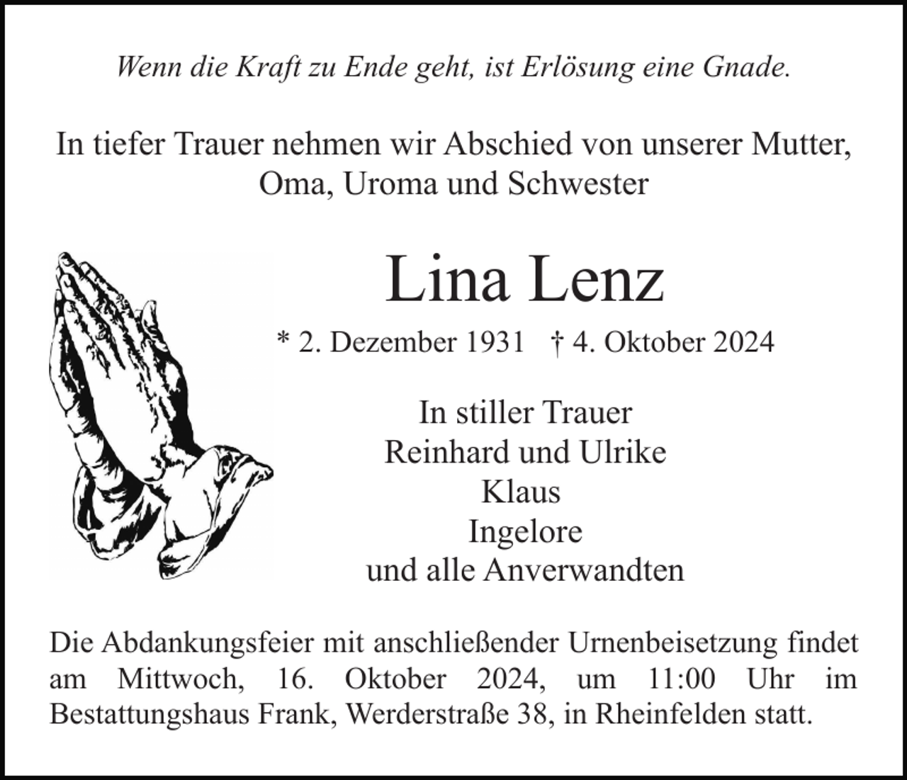 <p>Wenn die Kraft zu Ende geht, ist Erlösung eine Gnade.</p><p>In tiefer Trauer nehmen wir Abschied von unserer Mutter,<br />Oma, Uroma und Schwester</p><p>Lina Lenz<br />* 2. Dezember 1931 † 4. Oktober 2024</p><p>In stiller Trauer<br />Reinhard und Ulrike<br />Klaus<br />Ingelore<br />und alle Anverwandten<br />Die Abdankungsfeier mit anschließender Urnenbeisetzung findet<br />am Mittwoch, 16. Oktober 2024, um 11:00 Uhr im<br />Bestattungshaus Frank, Werderstraße 38, in Rheinfelden statt.</p>