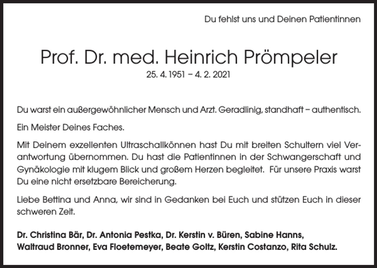 <p>Du fehlst uns und Deinen Patientinnen</p><p>Prof. Dr. med. Heinrich Prömpeler<br />25. 4. 1951 – 4. 2. 2021</p><p>Du warst ein außergewöhnlicher Mensch und Arzt. Geradlinig, standhaft – authentisch.<br />Ein Meister Deines Faches.<br />Mit Deinem exzellenten Ultraschallkönnen hast Du mit breiten Schultern viel Verantwortung übernommen. Du hast die Patientinnen in der Schwangerschaft und<br />Gynäkologie mit klugem Blick und großem Herzen begleitet. Für unsere Praxis warst<br />Du eine nicht ersetzbare Bereicherung.<br />Liebe Bettina und Anna, wir sind in Gedanken bei Euch und stützen Euch in dieser<br />schweren Zeit.<br />Dr. Christina Bär, Dr. Antonia Pestka, Dr. Kerstin v. Büren, Sabine Hanns,<br />Waltraud Bronner, Eva Floetemeyer, Beate Goltz, Kerstin Costanzo, Rita Schulz.</p>