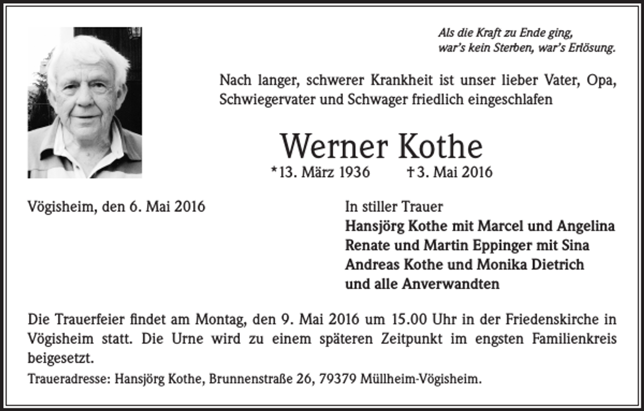 <p>Als die Kraft zu Ende ging,<br />war’s kein Sterben, war’s Erlösung.</p><p>Nach langer, schwerer Krankheit ist unser lieber Vater, Opa,<br />Schwiegervater und Schwager friedlich eingeschlafen</p><p>Werner Kothe</p><p>*13. März 1936</p><p>† 3. Mai 2016</p><p>Vögisheim, den 6. Mai 2016 In stiller Trauer<br />Hansjörg Kothe mit Marcel und Angelina<br />Renate und Martin Eppinger mit Sina<br />Andreas Kothe und Monika Dietrich<br />und alle Anverwandten<br />Die Trauerfeier findet am Montag, den 9. Mai 2016 um 15.00 Uhr in der Friedenskirche in<br />Vögisheim statt. Die Urne wird zu einem späteren Zeitpunkt im engsten Familienkreis<br />beigesetzt.<br />Traueradresse: Hansjörg Kothe, Brunnenstraße 26, 79379 Müllheim-Vögisheim.</p>