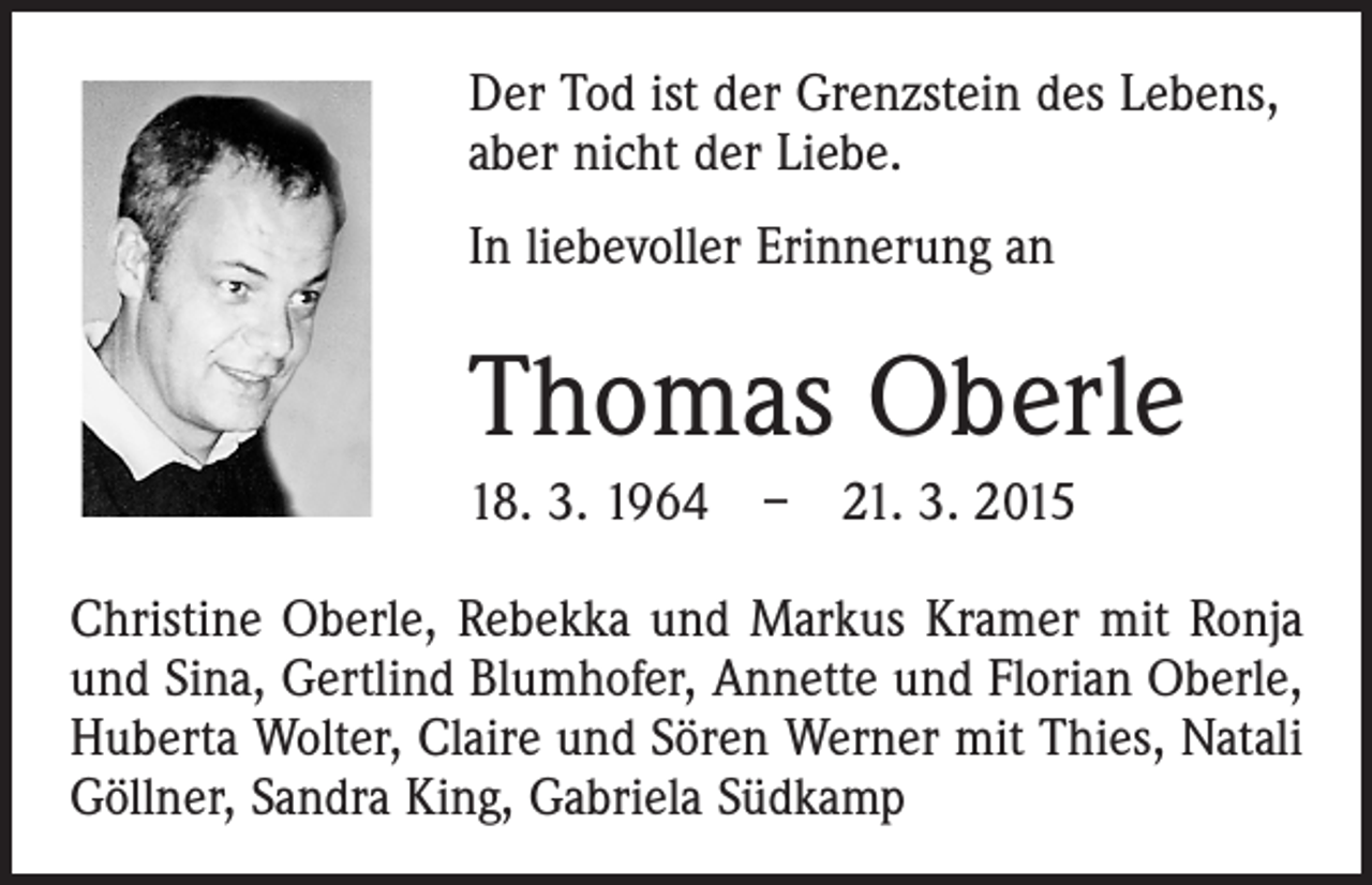 <p>Der Tod ist der Grenzstein des Lebens,<br />aber nicht der Liebe.<br />In liebevoller Erinnerung an</p><p>Thomas Oberle<br />18. 3. 1964 – 21. 3. 2015<br />Christine Oberle, Rebekka und Markus Kramer mit Ronja<br />und Sina, Gertlind Blumhofer, Annette und Florian Oberle,<br />Huberta Wolter, Claire und Sören Werner mit Thies, ­Natali<br />Göllner, Sandra King, Gabriela Südkamp</p>