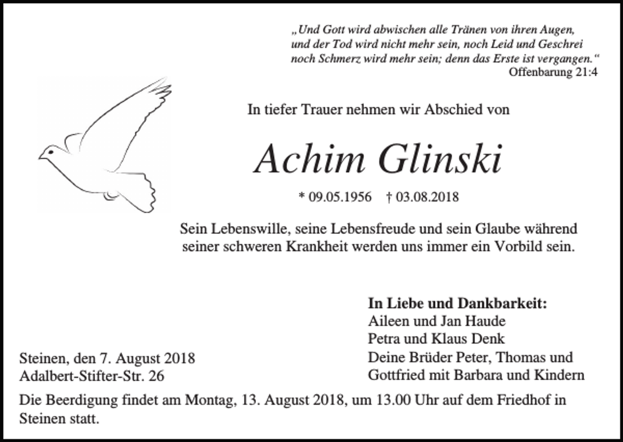 <p>„Und Gott wird abwischen alle Tränen von ihren Augen,<br />und der Tod wird nicht mehr sein, noch Leid und Geschrei<br />noch Schmerz wird mehr sein; denn das Erste ist vergangen.“<br />Offenbarung 21:4</p><p>In tiefer Trauer nehmen wir Abschied von</p><p>Achim Glinski<br />* 09.05.1956</p><p>† 03.08.2018</p><p>Sein Lebenswille, seine Lebensfreude und sein Glaube während<br />seiner schweren Krankheit werden uns immer ein Vorbild sein.</p><p>Steinen, den 7. August 2018<br />Adalbert-Stifter-Str. 26</p><p>In Liebe und Dankbarkeit:<br />Aileen und Jan Haude<br />Petra und Klaus Denk<br />Deine Brüder Peter, Thomas und<br />Gottfried mit Barbara und Kindern</p><p>Die Beerdigung findet am Montag, 13. August 2018, um 13.00 Uhr auf dem Friedhof in<br />Steinen statt.</p>