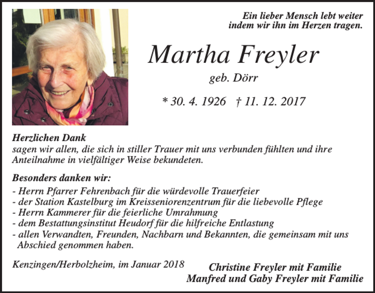 <p>Ein lieber Mensch lebt weiter<br />indem wir ihn im Herzen tragen.</p><p>Martha Freyler<br />geb. Dörr<br />* 30. 4. 1926 † 11. 12. 2017<br />Herzlichen Dank<br />sagen wir allen, die sich in stiller Trauer mit uns verbunden fühlten und ihre<br />Anteilnahme in vielfältiger Weise bekundeten.<br />Besonders danken wir:<br />- Herrn Pfarrer Fehrenbach für die würdevolle Trauerfeier<br />- der Station Kastelburg im Kreisseniorenzentrum für die liebevolle Pflege<br />- Herrn Kammerer für die feierliche Umrahmung<br />- dem Bestattungsinstitut Heudorf für die hilfreiche Entlastung<br />- allen Verwandten, Freunden, Nachbarn und Bekannten, die gemeinsam mit uns<br />Abschied genommen haben.<br />Kenzingen/Herbolzheim, im Januar 2018</p><p>Christine Freyler mit Familie<br />Manfred und Gaby Freyler mit Familie</p>