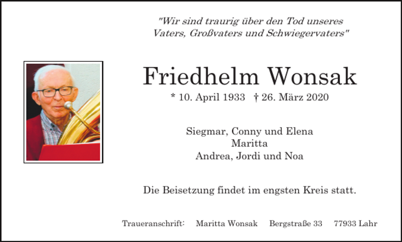 <p>"Wir sind traurig über den Tod unseres<br />Vaters, Großvaters und Schwiegervaters"</p><p>Friedhelm Wonsak<br />* 10. April 1933 † 26. März 2020<br />Siegmar, Conny und Elena<br />Maritta<br />Andrea, Jordi und Noa<br />Die Beisetzung findet im engsten Kreis statt.<br />Traueranschrift:</p><p>Maritta Wonsak</p><p>Bergstraße 33</p><p>77933 Lahr</p>