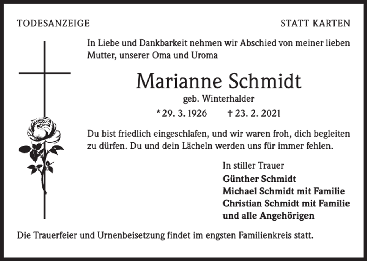 <p>TODESANZEIGE</p><p>STATT KARTEN</p><p>In Liebe und Dankbarkeit nehmen wir Abschied von meiner lieben<br />Mutter, unserer Oma und Uroma</p><p>Marianne Schmidt<br />geb. Winterhalder<br />* 29. 3. 1926 † 23. 2. 2021</p><p>Du bist friedlich eingeschlafen, und wir waren froh, dich begleiten<br />zu dürfen. Du und dein Lächeln werden uns für immer fehlen.<br />In stiller Trauer<br />Günther Schmidt<br />Michael Schmidt mit Familie<br />Christian Schmidt mit Familie<br />und alle Angehörigen<br />Die Trauerfeier und Urnenbeisetzung findet im engsten Familienkreis statt.</p>