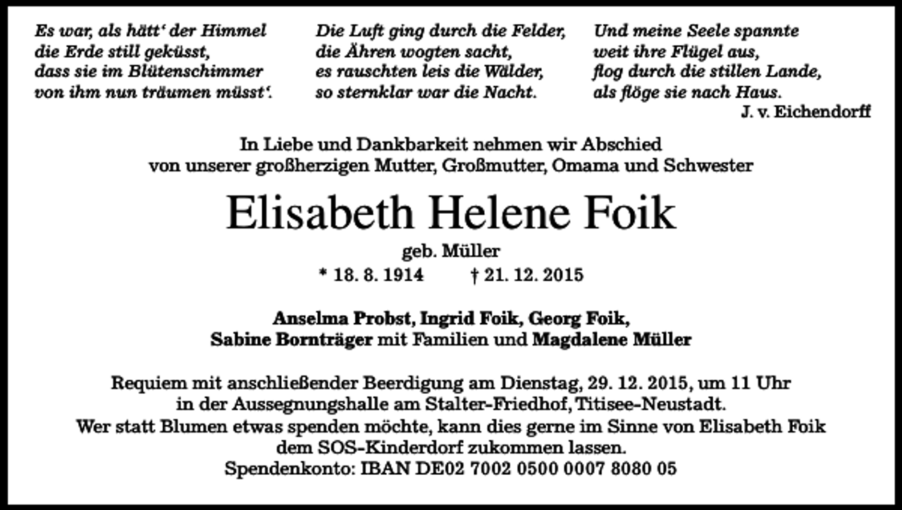 <p>Es war, als hätt‘ der Himmel<br />die Erde still geküsst,<br />dass sie im Blütenschimmer<br />von ihm nun träumen müsst‘.</p><p>Die Luft ging durch die Felder,<br />die Ähren wogten sacht,<br />es rauschten leis die Wälder,<br />so sternklar war die Nacht.</p><p>Und meine Seele spannte<br />weit ihre Flügel aus,<br />flog durch die stillen Lande,<br />als flöge sie nach Haus.<br />J. v. Eichendorff</p><p>In Liebe und Dankbarkeit nehmen wir Abschied<br />von unserer großherzigen Mutter, Großmutter, Omama und Schwester</p><p>Elisabeth Helene Foik<br />geb. Müller<br />* 18. 8. 1914<br />† 21. 12. 2015<br />Anselma Probst, Ingrid Foik, Georg Foik,<br />Sabine Bornträger mit Familien und Magdalene Müller<br />Requiem mit anschließender Beerdigung am Dienstag, 29. 12. 2015, um 11 Uhr<br />in der Aussegnungshalle am Stalter-Friedhof, Titisee-Neustadt.<br />Wer statt Blumen etwas spenden möchte, kann dies gerne im Sinne von Elisabeth Foik<br />dem SOS-Kinderdorf zukommen lassen.<br />Spendenkonto: IBAN DE02 7002 0507 8085</p>