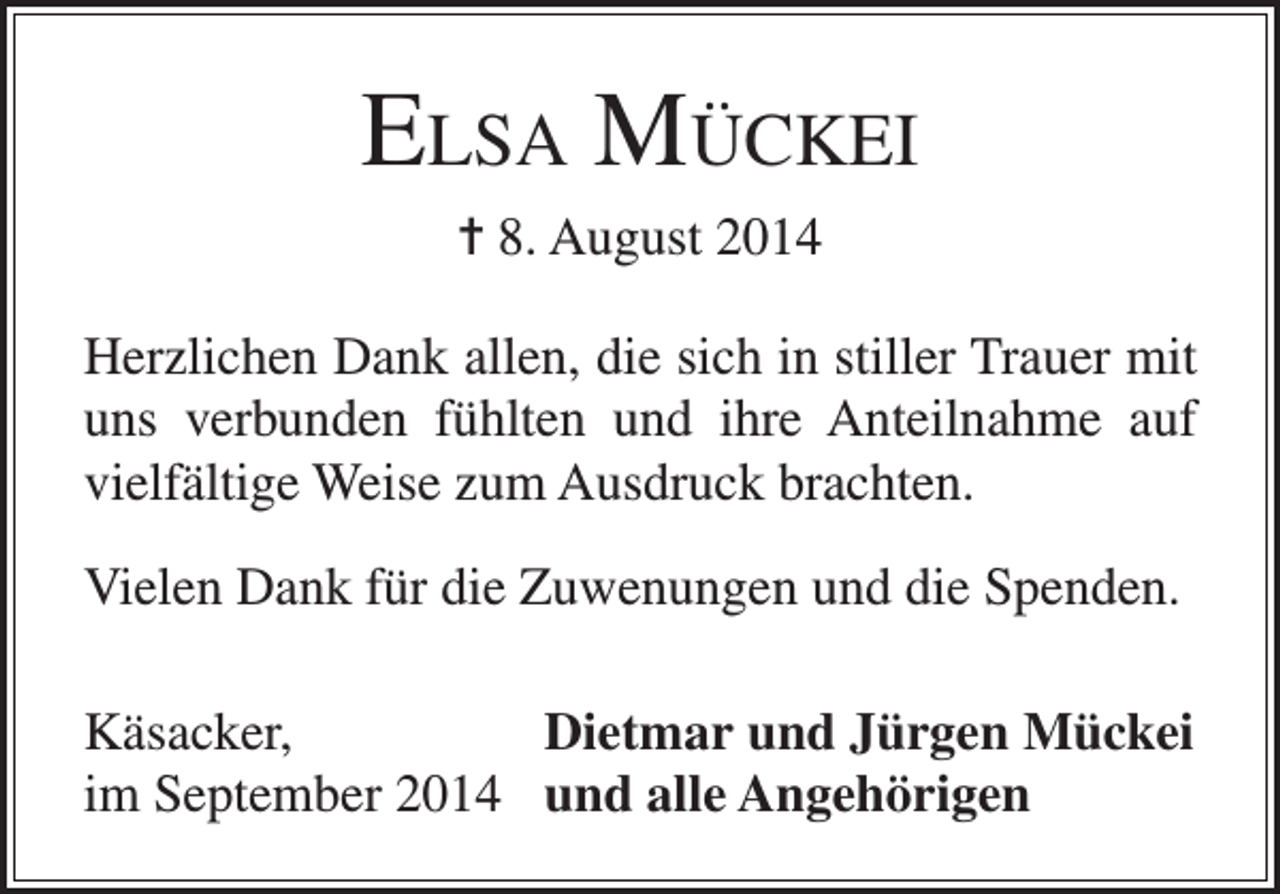 <p>Elsa Mückei<br />= 8. August 2014<br />Herzlichen Dank allen, die sich in stiller Trauer mit<br />uns verbunden fühlten und ihre Anteilnahme auf<br />vielfältige Weise zum Ausdruck brachten.<br />Vielen Dank für die Zuwenungen und die Spenden.<br />Käsacker,<br />Dietmar und Jürgen Mückei<br />im September 2014 und alle Angehörigen</p>