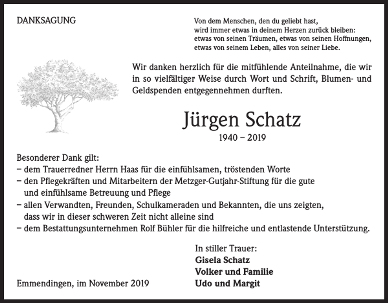 <p>DANKSAGUNG</p><p>on dem Menschen, den du geliebt hast,<br />V<br />wird immer etwas in deinem Herzen zurück bleiben:<br />etwas von seinen Träumen, etwas von seinen Hoffnungen,<br />etwas von seinem Leben, alles von seiner Liebe.</p><p>Wir danken herzlich für die mitfühlende Anteilnahme, die wir<br />in so vielfältiger Weise durch Wort und Schrift, Blumen- und<br />Geldspenden entgegennehmen durften.</p><p>Jürgen Schatz<br />1940 – 2019<br />Besonderer Dank gilt:<br />– dem Trauerredner Herrn Haas für die einfühlsamen, tröstenden Worte<br />– den Pflegekräften und Mitarbeitern der Metzger-Gutjahr-Stiftung für die gute<br />und einfühlsame Betreuung und Pflege<br />– allen Verwandten, Freunden, Schulkameraden und Bekannten, die uns zeigten,<br />dass wir in dieser schweren Zeit nicht alleine sind<br />– dem Bestattungsunternehmen Rolf Bühler für die hilfreiche und entlastende Unterstützung.</p><p>Emmendingen, im November 2019</p><p>In stiller Trauer:<br />Gisela Schatz<br />Volker und Familie<br />Udo und Margit</p>