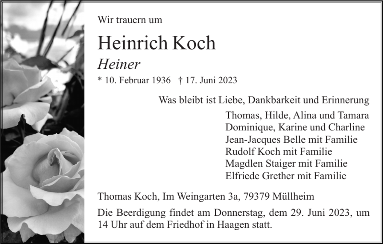 <p>Wir trauern um</p><p>Heinrich Koch<br />Heiner<br />* 10. Februar 1936 † 17. Juni 2023</p><p>Was bleibt ist Liebe, Dankbarkeit und Erinnerung<br />Thomas, Hilde, Alina und Tamara<br />Dominique, Karine und Charline<br />Jean-Jacques Belle mit Familie<br />Rudolf Koch mit Familie<br />Magdlen Staiger mit Familie<br />Elfriede Grether mit Familie<br />Thomas Koch, Im Weingarten 3a, 79379 Müllheim<br />Die Beerdigung findet am Donnerstag, dem 29. Juni 2023, um<br />14 Uhr auf dem Friedhof in Haagen statt.</p>