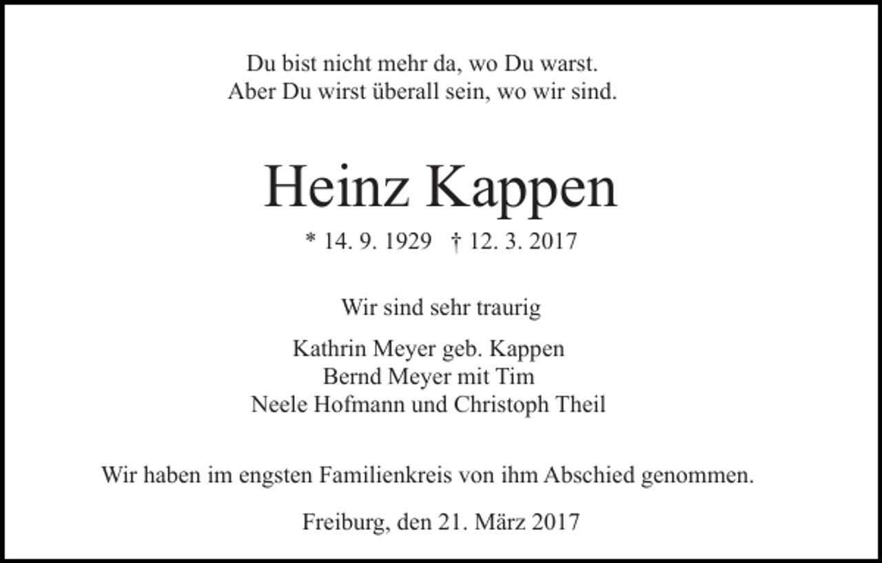 <p>Du bist nicht mehr da, wo Du warst.<br />Aber Du wirst überall sein, wo wir sind.</p><p>Heinz Kappen<br />* 14. 9. 1929 † 12. 3. 2017<br />Wir sind sehr traurig<br />Kathrin Meyer geb. Kappen<br />Bernd Meyer mit Tim<br />Neele Hofmann und Christoph Theil<br />Wir haben im engsten Familienkreis von ihm Abschied genommen.<br />Freiburg, den 21. März 2017</p>