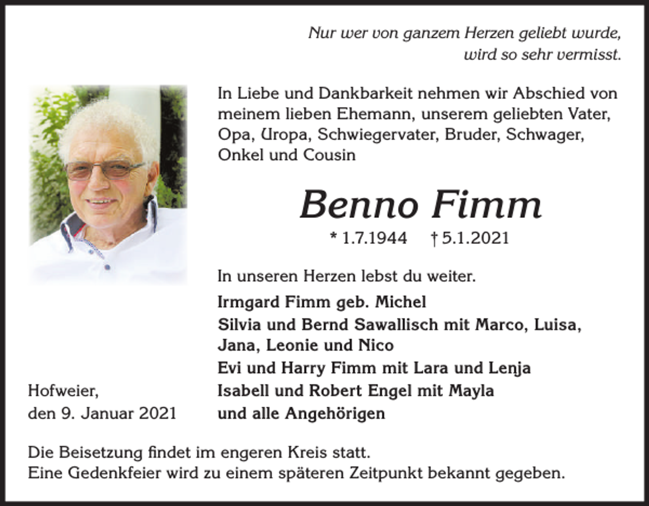 <p>Nur wer von ganzem Herzen geliebt wurde,<br />wird so sehr vermisst.</p><p>In Liebe und Dankbarkeit nehmen wir Abschied von<br />meinem lieben Ehemann, unserem geliebten Vater,<br />Opa, Uropa, Schwiegervater, Bruder, Schwager,<br />Onkel und Cousin</p><p>Benno Fimm<br />* 1.7.1944</p><p>† 5.1.2021</p><p>In unseren Herzen lebst du weiter.</p><p>Hofweier,<br />den 9. Januar 2021</p><p>Irmgard Fimm geb. Michel<br />Silvia und Bernd Sawallisch mit Marco, Luisa,<br />Jana, Leonie und Nico<br />Evi und Harry Fimm mit Lara und Lenja<br />Isabell und Robert Engel mit Mayla<br />und alle Angehörigen</p><p>Die Beisetzung ﬁndet im engeren Kreis statt.<br />Eine Gedenkfeier wird zu einem späteren Zeitpunkt bekannt gegeben.</p>
