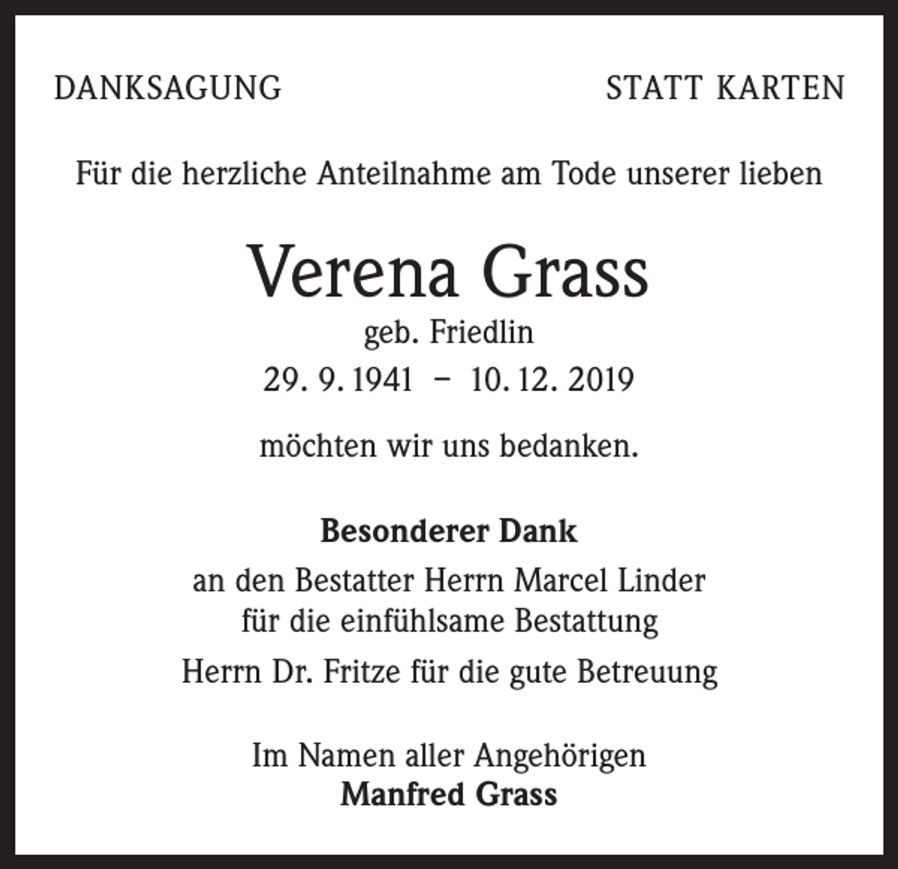 <p>DANKSAGUNG</p><p>STATT KARTEN</p><p>Für die herzliche Anteilnahme am Tode unserer lieben</p><p>Verena Grass<br />geb. Friedlin<br />29. 9. 1941 – 10. 12. 2019</p><p>möchten wir uns bedanken.<br />Besonderer Dank<br />an den Bestatter Herrn Marcel Linder<br />für die einfühlsame Bestattung<br />Herrn Dr. Fritze für die gute Betreuung<br />Im Namen aller Angehörigen<br />Manfred Grass</p>