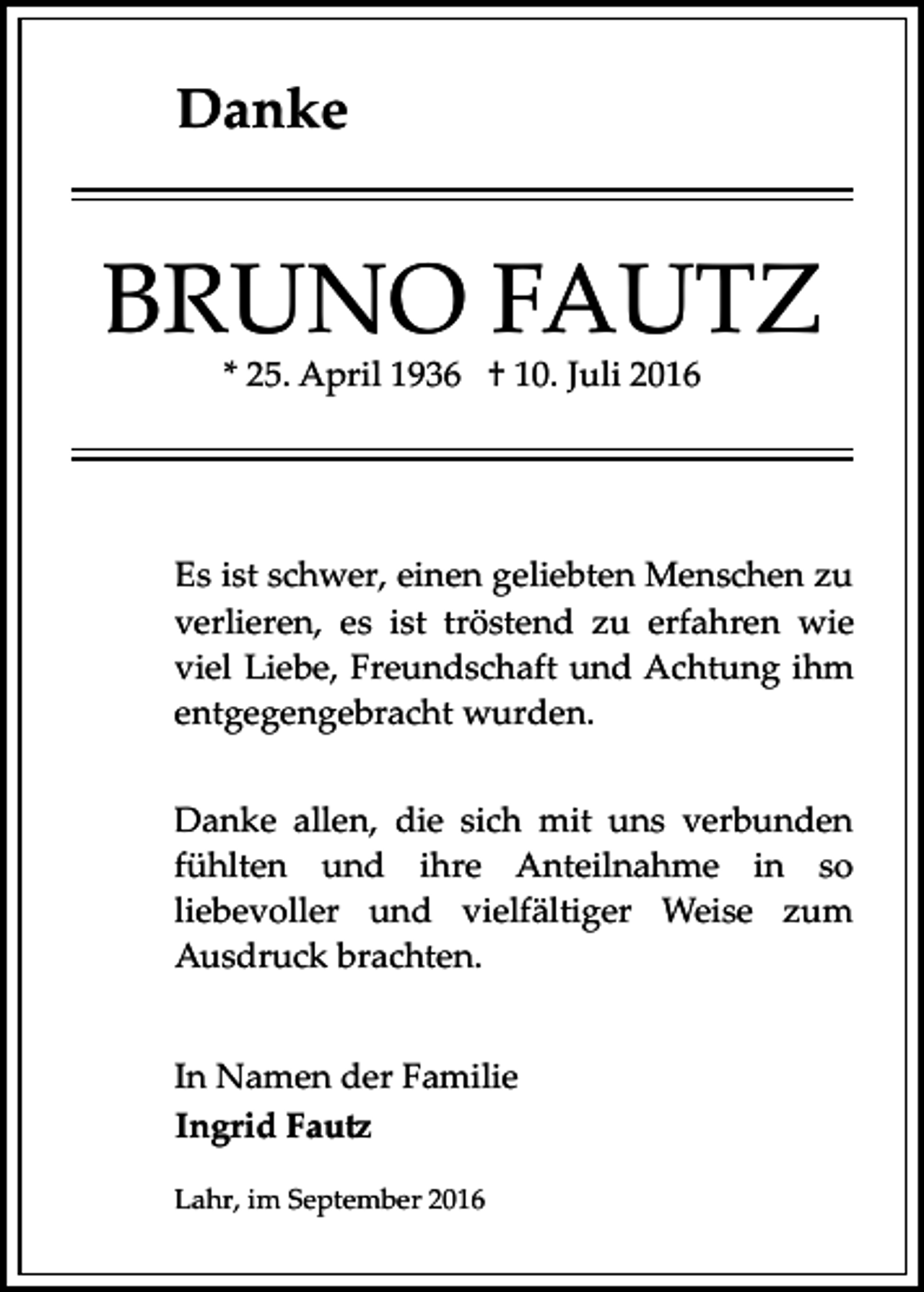 <p>Danke</p><p>BRUNO FAUTZ<br />* 25. April 1936 † 10. Juli 2016</p><p>Es ist schwer, einen geliebten Menschen zu<br />verlieren, es ist tröstend zu erfahren wie<br />viel Liebe, Freundschaft und Achtung ihm<br />entgegengebracht wurden.<br />Danke allen, die sich mit uns verbunden<br />fühlten und ihre Anteilnahme in so<br />liebevoller und vielfältiger Weise zum<br />Ausdruck brachten.<br />In Namen der Familie<br />Ingrid Fau�<br />Lahr, im September 2016</p>