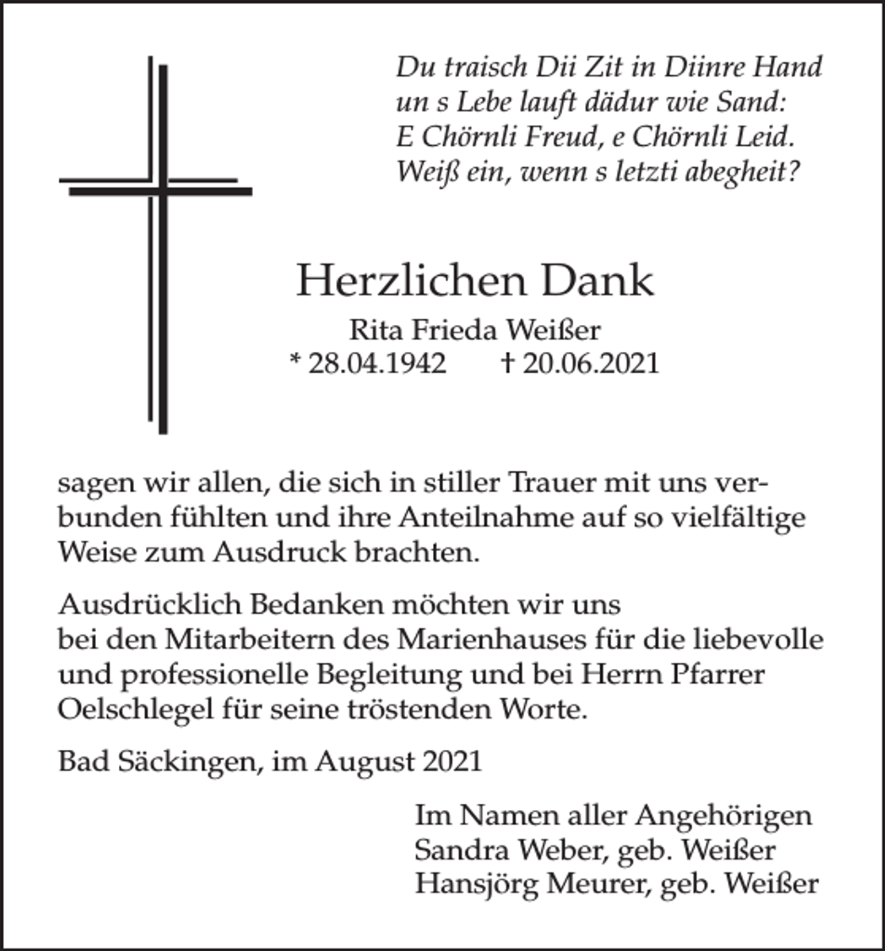 <p>Du traisch Dii Zit in Diinre Hand<br />un s Lebe lauft dädur wie Sand:<br />E Chörnli Freud, e Chörnli Leid.<br />Weiß ein, wenn s letzti abegheit?</p><p>Herzlichen Dank<br />Rita Frieda Weißer<br />* 28.04.1942<br />† 20.06.2021</p><p>sagen wir allen, die sich in stiller Trauer mit uns verbunden fühlten und ihre Anteilnahme auf so vielfältige<br />Weise zum Ausdruck brachten.<br />Ausdrücklich Bedanken möchten wir uns<br />bei den Mitarbeitern des Marienhauses für die liebevolle<br />und professionelle Begleitung und bei Herrn Pfarrer<br />Oelschlegel für seine tröstenden Worte.<br />Bad Säckingen, im August 2021<br />Im Namen aller Angehörigen<br />Sandra Weber, geb. Weißer<br />Hansjörg Meurer, geb. Weißer</p>