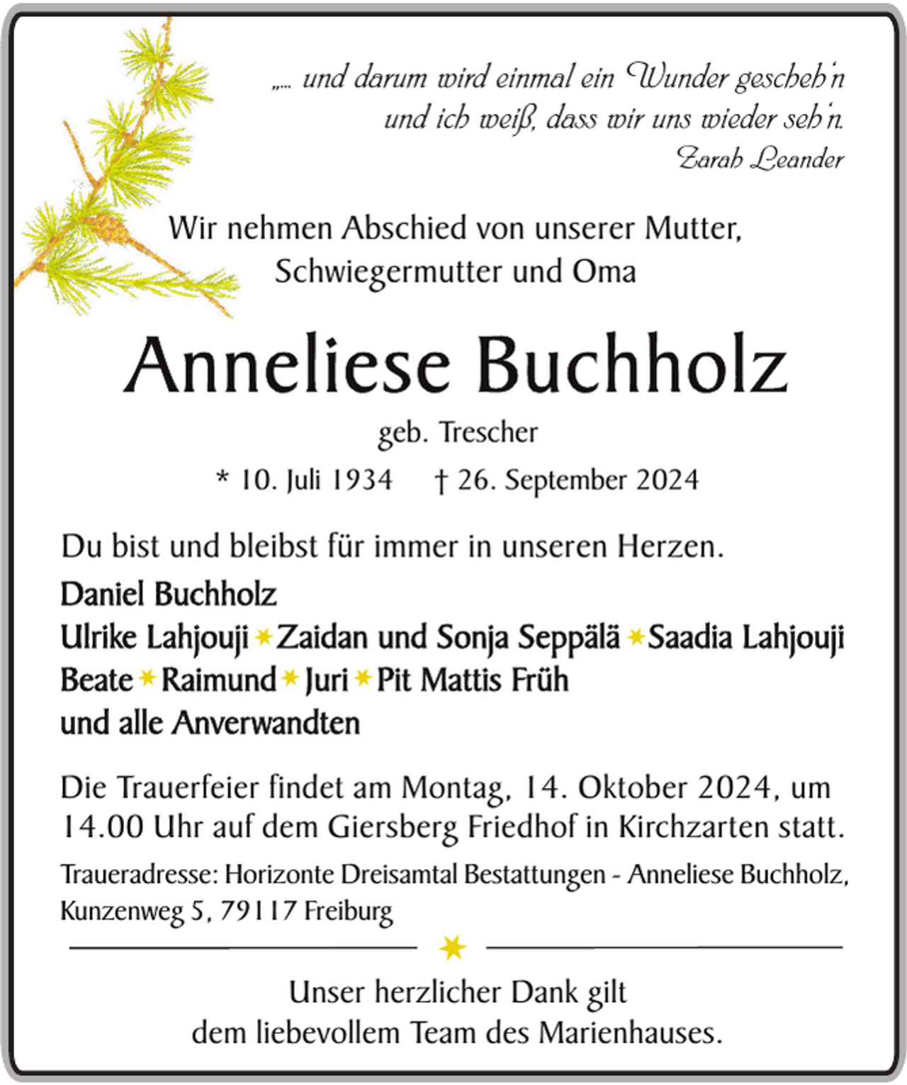 <p>„.. und darum wird einmal ein Wunder gescheh‘n<br />und ich weiß, dass wir uns wieder seh‘n.<br />Zarah Leander</p><p>Wir nehmen Abschied von unserer Mutter,<br />Schwiegermutter und Oma</p><p>Anneliese Buchholz<br />geb. Trescher<br />† 26. September 2024</p><p>* 10. Juli 1934</p><p>Du bist und bleibst für immer in unseren Herzen.<br />Daniel Buchholz<br />Ulrike Lahjouji¬ Zaidan und Sonja Seppälä ¬ Saadia Lahjouji<br />Beate¬ Raimund¬ Juri¬ Pit Mattis Früh<br />und alle Anverwandten<br />Die Trauerfeier findet am Montag, 14. Oktober 2024, um<br />14.00 Uhr auf dem Giersberg Friedhof in Kirchzarten statt.<br />Traueradresse: Horizonte Dreisamtal Bestattungen - Anneliese Buchholz,<br />Kunzenweg 5, 79117 Freiburg</p><p>¬</p><p>Unser herzlicher Dank gilt<br />dem liebevollem Team des Marienhauses.</p>