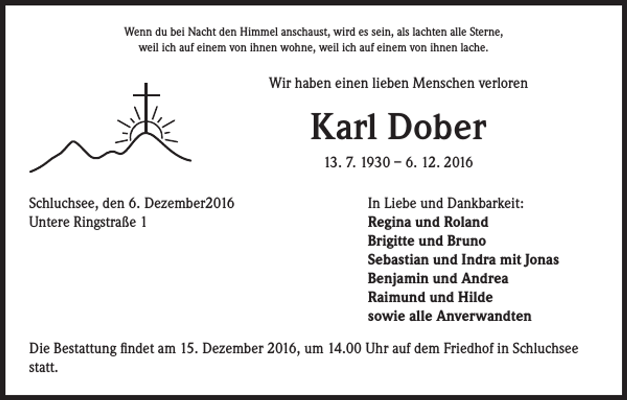 <p>Wenn du bei Nacht den Himmel anschaust, wird es sein, als lachten alle Sterne,<br />weil ich auf einem von ihnen wohne, weil ich auf einem von ihnen lache.</p><p>Wir haben einen lieben Menschen verloren</p><p>Karl Dober<br />13. 7. 1930 – 6. 12. 2016</p><p>Schluchsee, den 6. Dezember2016<br />In Liebe und Dankbarkeit:<br />Untere Ringstraße 1 Regina und Roland<br />Brigitte und Bruno<br />Sebastian und Indra mit Jonas<br />Benjamin und Andrea<br />Raimund und Hilde<br />sowie alle Anverwandten<br />Die Bestattung findet am 15. Dezember 2016, um 14.00 Uhr auf dem Friedhof in Schluchsee<br />statt.</p>