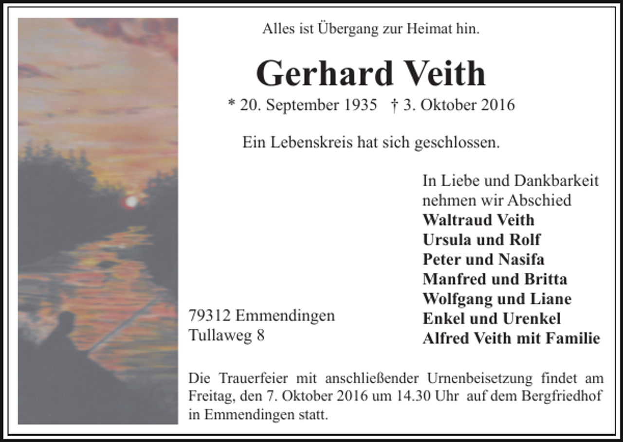 <p>Alles ist Übergang zur Heimat hin.</p><p>Gerhard Veith<br />* 20. September 1935 † 3. Oktober 2016<br />Ein Lebenskreis hat sich geschlossen.</p><p>79312 Emmendingen<br />Tullaweg 8</p><p>In Liebe und Dankbarkeit<br />nehmen wir Abschied<br />Waltraud Veith<br />Ursula und Rolf<br />Peter und Nasifa<br />Manfred und Britta<br />Wolfgang und Liane<br />Enkel und Urenkel<br />Alfred Veith mit Familie</p><p>Die Trauerfeier mit anschließender Urnenbeisetzung findet am<br />Freitag, den 7. Oktober 2016 um 14.30 Uhr auf dem Bergfriedhof<br />in Emmendingen statt.</p>