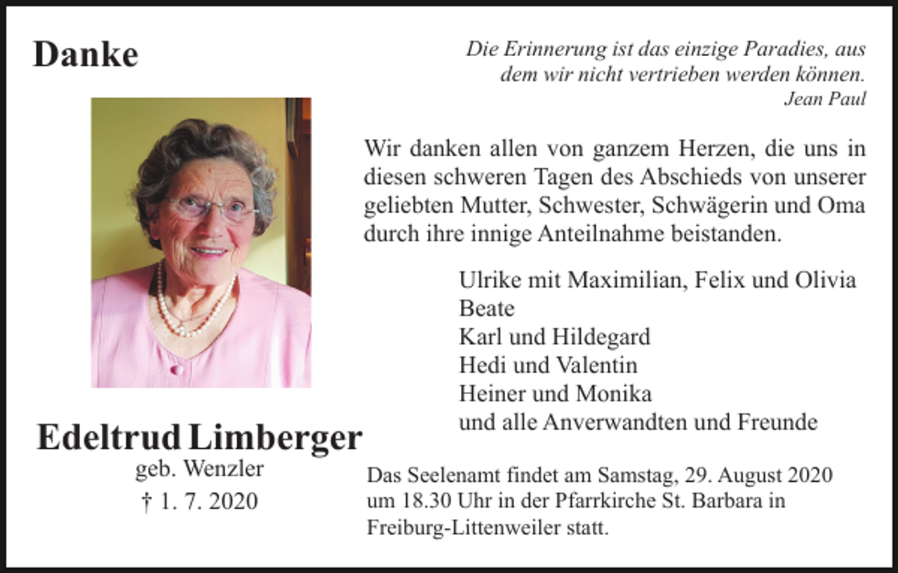 <p>Danke</p><p>Die Erinnerung ist das einzige Paradies, aus<br />dem wir nicht vertrieben werden können.<br />Jean Paul</p><p>Wir danken allen von ganzem Herzen, die uns in<br />diesen schweren Tagen des Abschieds von unserer<br />geliebten Mutter, Schwester, Schwägerin und Oma<br />durch ihre innige Anteilnahme beistanden.</p><p>Edeltrud Limberger<br />geb. Wenzler<br />† 1. 7. 2020</p><p>Ulrike mit Maximilian, Felix und Olivia<br />Beate<br />Karl und Hildegard<br />Hedi und Valentin<br />Heiner und Monika<br />und alle Anverwandten und Freunde<br />Das Seelenamt findet am Samstag, 29. August 2020<br />um 18.30 Uhr in der Pfarrkirche St. Barbara in<br />Freiburg-Littenweiler statt.</p>