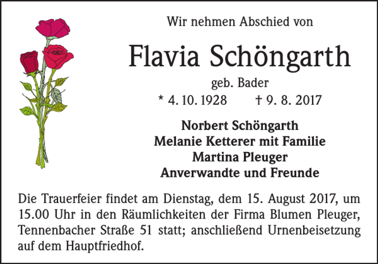 <p>Wir nehmen Abschied von</p><p>Flavia Schöngarth<br />geb. Bader<br />* 4. 10. 1928 † 9. 8. 2017</p><p>Norbert Schöngarth<br />Melanie Ketterer mit Familie<br />Martina Pleuger<br />Anverwandte und Freunde<br />Die Trauerfeier findet am Dienstag, dem 15. August 2017, um<br />15.00 Uhr in den Räumlichkeiten der Firma Blumen Pleuger,<br />Tennenbacher Straße 51 statt; anschließend Urnenbeisetzung<br />auf dem Hauptfriedhof.</p>