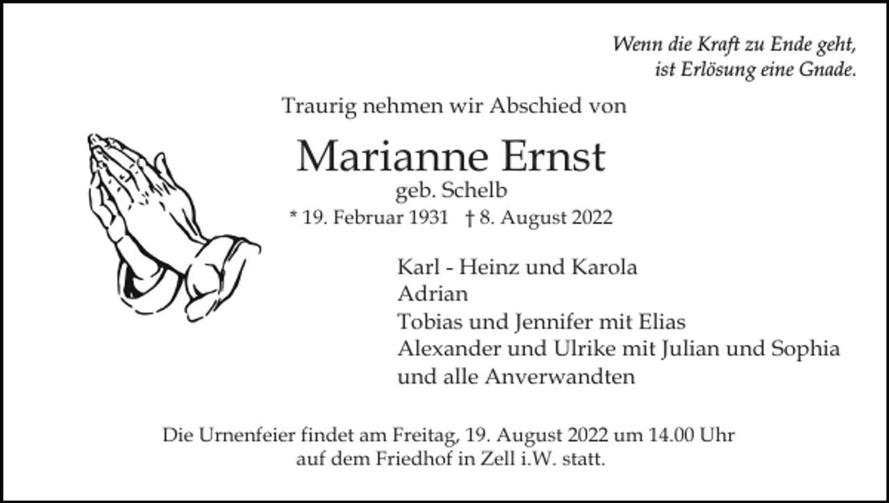 <p>Wenn die Kraft zu Ende geht,<br />ist Erlösung eine Gnade.</p><p>Traurig nehmen wir Abschied von</p><p>Marianne Ernst<br />geb. Schelb</p><p>* 19. Februar 1931 † 8. August 2022</p><p>Karl - Heinz und Karola<br />Adrian<br />Tobias und Jennifer mit Elias<br />Alexander und Ulrike mit Julian und Sophia<br />und alle Anverwandten<br />Die Urnenfeier findet am Freitag, 19. August 2022 um 14.00 Uhr<br />auf dem Friedhof in Zell i.W. statt.</p>