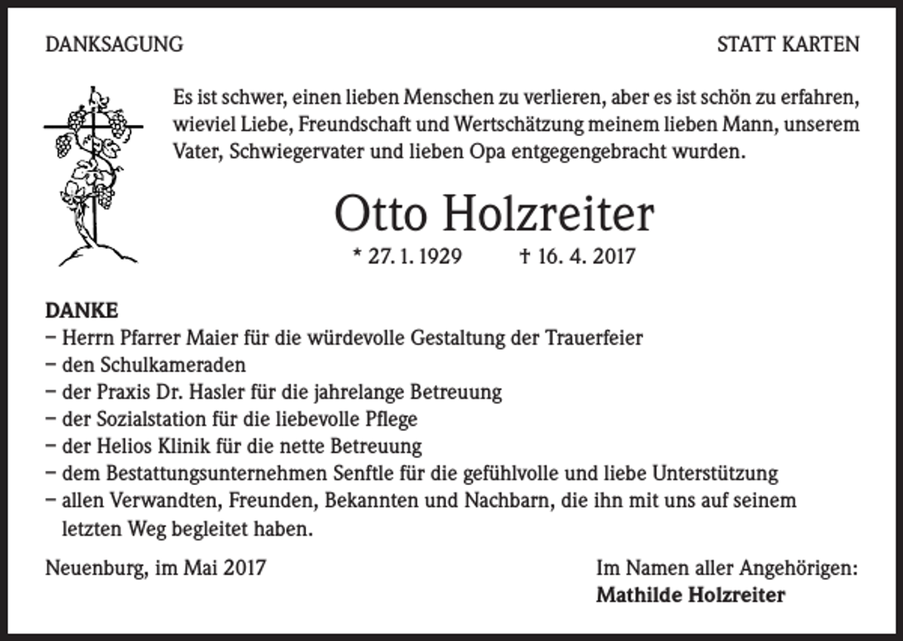 <p>DANKSAGUNG</p><p>STATT KARTEN</p><p>Es ist schwer, einen lieben Menschen zu verlieren, aber es ist schön zu erfahren,<br />wieviel Liebe, Freundschaft und Wertschätzung meinem lieben Mann, unserem<br />Vater, Schwiegervater und lieben Opa entgegengebracht wurden.</p><p>Otto Holzreiter<br />* 27. 1. 1929 † 16. 4. 2017</p><p>DANKE<br />– Herrn Pfarrer Maier für die würdevolle Gestaltung der Trauerfeier<br />– den Schulkameraden<br />– der Praxis Dr. Hasler für die jahrelange Betreuung<br />– der Sozialstation für die liebevolle Pflege<br />– der Helios Klinik für die nette Betreuung<br />– dem Bestattungsunternehmen Senftle für die gefühlvolle und liebe Unterstützung<br />– allen Verwandten, Freunden, Bekannten und Nachbarn, die ihn mit uns auf seinem<br />letzten Weg begleitet haben.<br />Neuenburg, im Mai 2017</p><p>Im Namen aller Angehörigen:<br />Mathilde Holzreiter</p>