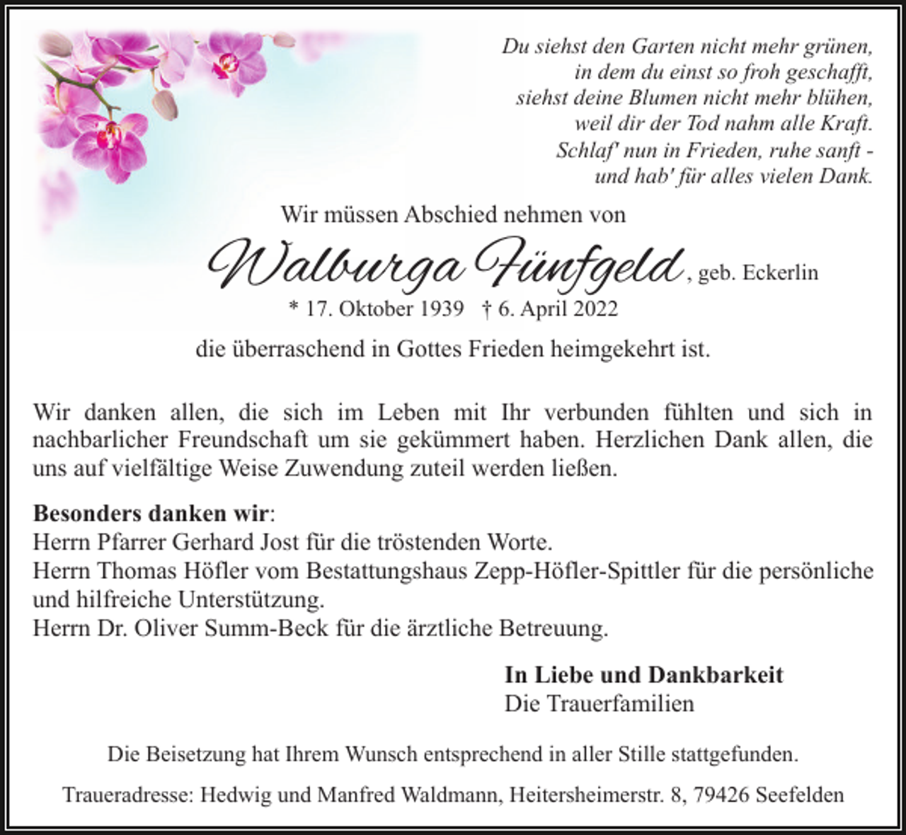 <p>Du siehst den Garten nicht mehr grünen,<br />in dem du einst so froh geschafft,<br />siehst deine Blumen nicht mehr blühen,<br />weil dir der Tod nahm alle Kraft.<br />Schlaf' nun in Frieden, ruhe sanft und hab' für alles vielen Dank.</p><p>Wir müssen Abschied nehmen von</p><p>Walburga Fünfgeld</p><p>, geb. Eckerlin</p><p>* 17. Oktober 1939 † 6. April 2022</p><p>die überraschend in Gottes Frieden heimgekehrt ist.<br />Wir danken allen, die sich im Leben mit Ihr verbunden fühlten und sich in<br />nachbarlicher Freundschaft um sie gekümmert haben. Herzlichen Dank allen, die<br />uns auf vielfältige Weise Zuwendung zuteil werden ließen.<br />Besonders danken wir:<br />Herrn Pfarrer Gerhard Jost für die tröstenden Worte.<br />Herrn Thomas Höfler vom Bestattungshaus Zepp-Höfler-Spittler für die persönliche<br />und hilfreiche Unterstützung.<br />Herrn Dr. Oliver Summ-Beck für die ärztliche Betreuung.<br />In Liebe und Dankbarkeit<br />Die Trauerfamilien<br />Die Beisetzung hat Ihrem Wunsch entsprechend in aller Stille stattgefunden.<br />Traueradresse: Hedwig und Manfred Waldmann, Heitersheimerstr. 8, 79426 Seefelden</p>