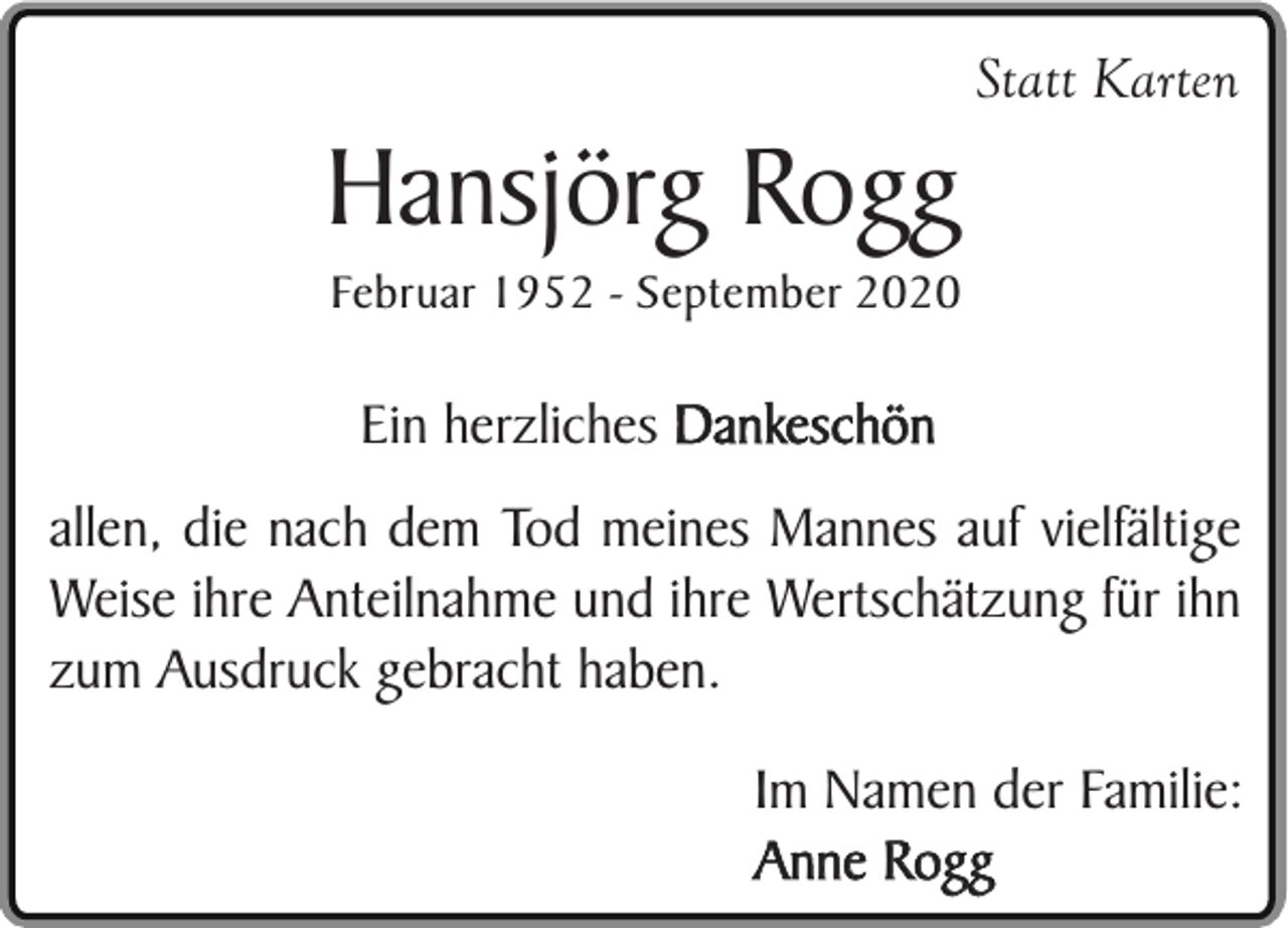 <p>Statt Karten</p><p>Hansjörg Rogg<br />Februar 1952 - September 2020</p><p>Ein herzliches Dankeschön<br />allen, die nach dem Tod meines Mannes auf vielfältige<br />Weise ihre Anteilnahme und ihre Wertschätzung für ihn<br />zum Ausdruck gebracht haben.<br />Im Namen der Familie:<br />Anne Rogg</p>