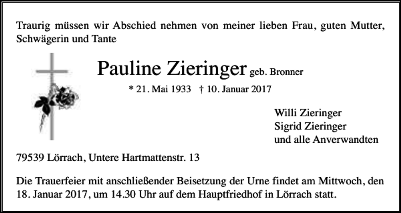 <p>Traurig müssen wir Abschied nehmen von meiner lieben Frau, guten Mutter,<br />Schwägerin und Tante</p><p>Pauline Zieringer geb. Bronner<br />* 21. Mai 1933 † 10. Januar 2017</p><p>Willi Zieringer<br />Sigrid Zieringer<br />und alle Anverwandten<br />79539 Lörrach, Untere Hartmattenstr. 13<br />Die Trauerfeier mit anschließender Beisetzung der Urne findet am Mittwoch, den<br />18. Januar 2017, um 14.30 Uhr auf dem Hauptfriedhof in Lörrach statt.</p>