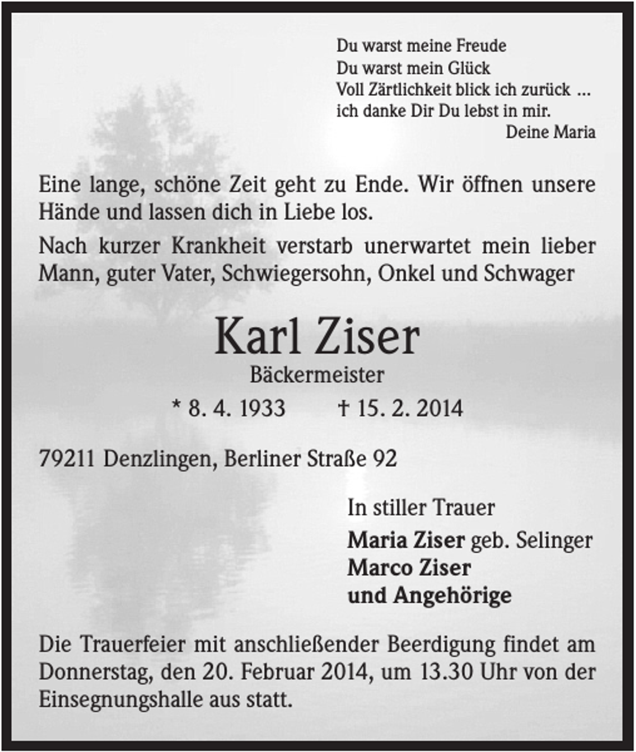 <p>Du warst meine Freude<br />Du warst mein Glück<br />Voll Zärtlichkeit blick ich zurück …<br />ich danke Dir Du lebst in mir.<br />Deine Maria</p><p>Eine lange, schöne Zeit geht zu Ende. Wir öffnen unsere<br />Hände und lassen dich in Liebe los.<br />Nach kurzer Krankheit verstarb unerwartet mein lieber<br />Mann, guter Vater, Schwiegersohn, Onkel und Schwager</p><p>Karl Ziser<br />Bäckermeister<br />* 8. 4. 1933<br />† 15. 2. 2014<br />79211 Denzlingen, Berliner Straße 92<br />In stiller Trauer<br />Maria Ziser geb. Selinger<br />Marco Ziser<br />und Angehörige<br />Die Trauerfeier mit anschließender Beerdigung findet am<br />Donnerstag, den 20. Februar 2014, um 13.30 Uhr von der<br />Einsegnungshalle aus statt.</p>