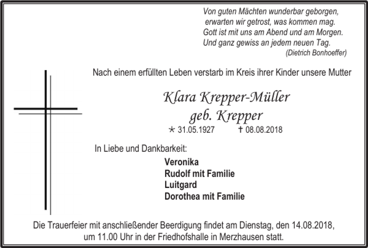 <p>Von guten Mächten wunderbar geborgen,<br />erwarten wir getrost, was kommen mag.<br />Gott ist mit uns am Abend und am Morgen.<br />Und ganz gewiss an jedem neuen Tag.<br />(Dietrich Bonhoeffer)</p><p>Nach einem erfüllten Leben verstarb im Kreis ihrer Kinder unsere Mutter</p><p>Klara Krepper-Müller<br />geb. Krepper<br /> 31.05.1927</p><p> 08.08.2018</p><p>In Liebe und Dankbarkeit:<br />Veronika<br />Rudolf mit Familie<br />Luitgard<br />Dorothea mit Familie<br />Die Trauerfeier mit anschließender Beerdigung findet am Dienstag, den 14.08.2018,<br />um 11.00 Uhr in der Friedhofshalle in Merzhausen statt.</p>