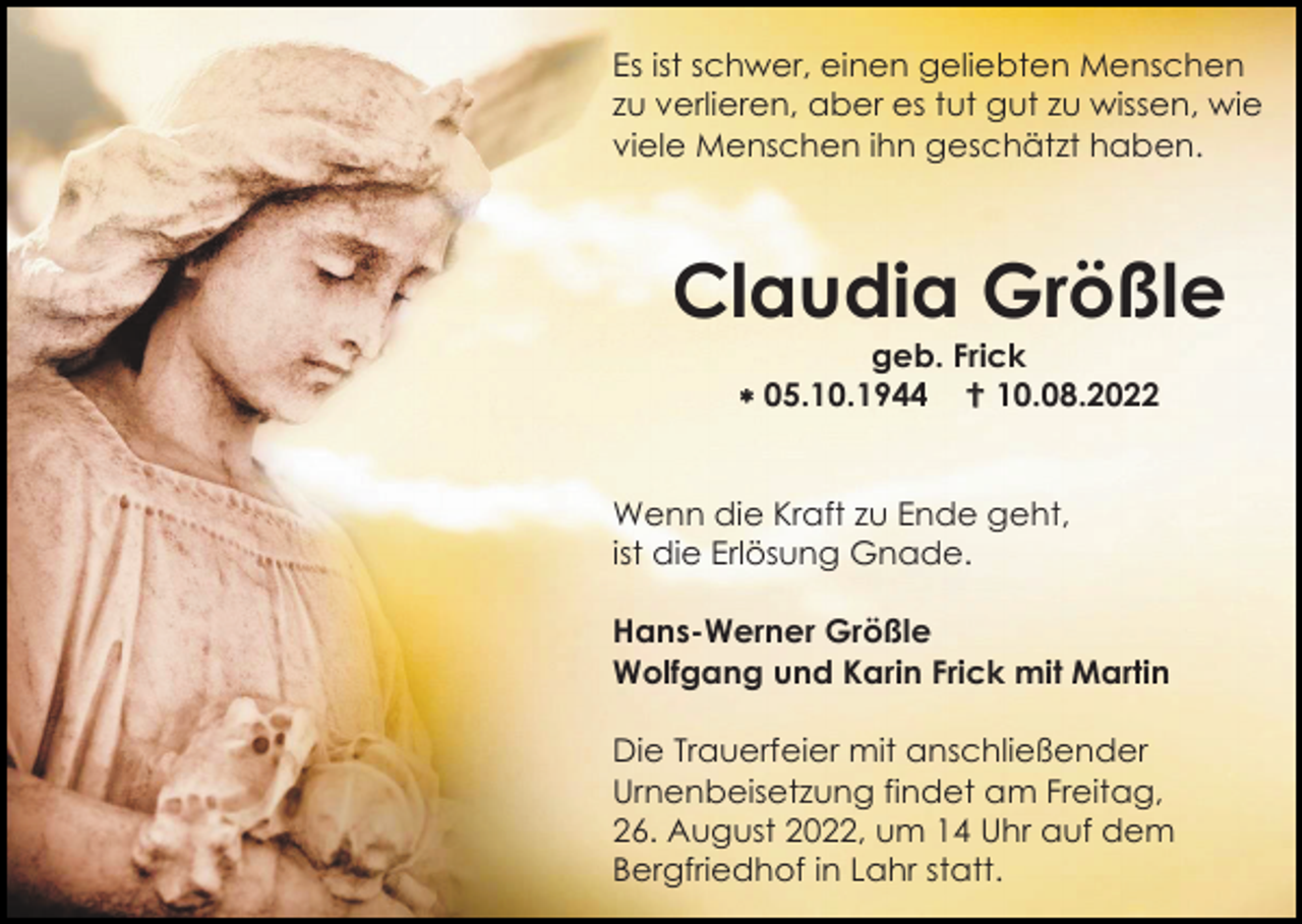 <p>Es ist schwer, einen geliebten Menschen<br />zu verlieren, aber es tut gut zu wissen, wie<br />viele Menschen ihn geschätzt haben.</p><p>Claudia Größle<br />geb. Frick<br /> 05.10.1944  10.08.2022</p><p>Wenn die Kraft zu Ende geht,<br />ist die Erlösung Gnade.<br />Hans-Werner Größle<br />Wolfgang und Karin Frick mit Martin<br />Die Trauerfeier mit anschließender<br />Urnenbeisetzung findet am Freitag,<br />26. August 2022, um 14 Uhr auf dem<br />Bergfriedhof in Lahr statt.</p>