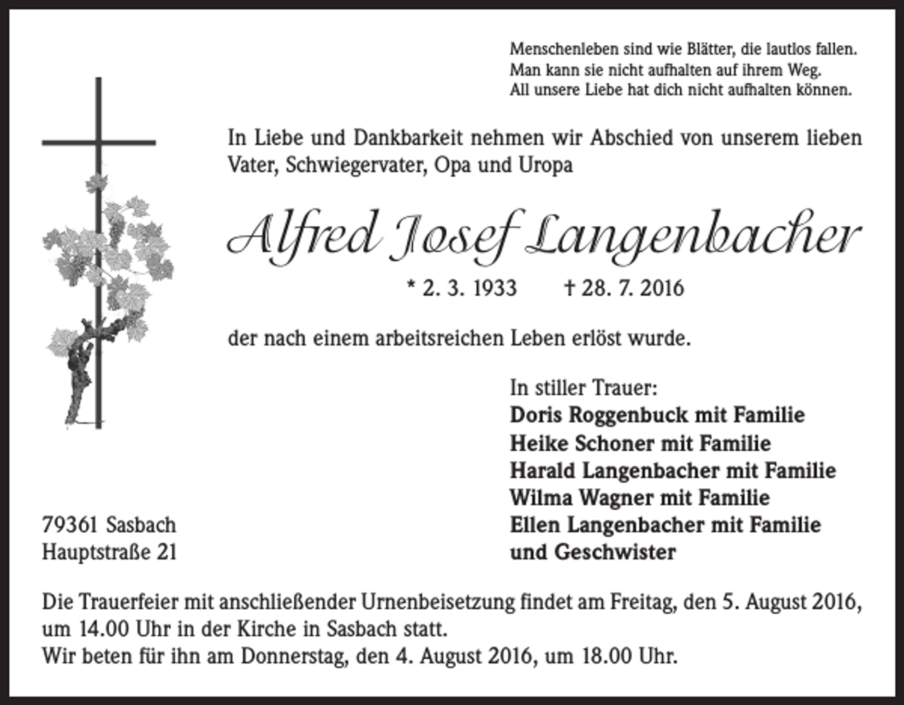 <p>Menschenleben sind wie Blätter, die lautlos fallen.<br />Man kann sie nicht aufhalten auf ihrem Weg.<br />All unsere Liebe hat dich nicht aufhalten können.</p><p>In Liebe und Dankbarkeit nehmen wir Abschied von unserem lieben<br />Vater, Schwiegervater, Opa und Uropa</p><p>Alfred Josef Langenbacher<br />* 2. 3. 1933 † 28. 7. 2016<br />der nach einem arbeitsreichen Leben erlöst wurde.</p><p>79361 Sasbach<br />Hauptstraße 21</p><p>In stiller Trauer:<br />Doris Roggenbuck mit Familie<br />Heike Schoner mit Familie<br />Harald Langenbacher mit Familie<br />Wilma Wagner mit Familie<br />Ellen Langenbacher mit Familie<br />und Geschwister</p><p>Die Trauerfeier mit anschließender Urnenbeisetzung findet am Freitag, den 5. August 2016,<br />um 14.00 Uhr in der Kirche in Sasbach statt.<br />Wir beten für ihn am Donnerstag, den 4. August 2016, um 18.00 Uhr.</p>