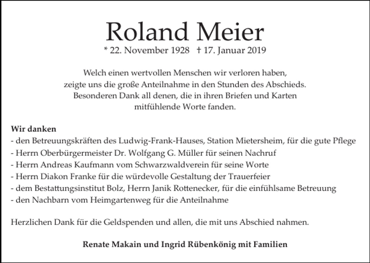 <p>Roland Meier</p><p>* 22. November 1928 † 17. Januar 2019<br />Welch einen wertvollen Menschen wir verloren haben,<br />zeigte uns die große Anteilnahme in den Stunden des Abschieds.<br />Besonderen Dank all denen, die in ihren Briefen und Karten<br />mitfühlende Worte fanden.<br />Wir danken<br />­ den Betreuungskräften des Ludwig­Frank­Hauses, Station Mietersheim, für die gute Pﬂege<br />­ Herrn Oberbürgermeister Dr. Wolfgang G. Müller für seinen Nachruf<br />­ Herrn Andreas Kaufmann vom Schwarzwaldverein für seine Worte<br />­ Herrn Diakon Franke für die würdevolle Gestaltung der Trauerfeier<br />­ dem Besta�ungsinstitut Bolz, Herrn Janik Ro�enecker, für die einfühlsame Betreuung<br />­ den Nachbarn vom Heimgartenweg für die Anteilnahme<br />Herzlichen Dank für die Geldspenden und allen, die mit uns Abschied nahmen.<br />Renate Makain und Ingrid Rübenkönig mit Familien</p>