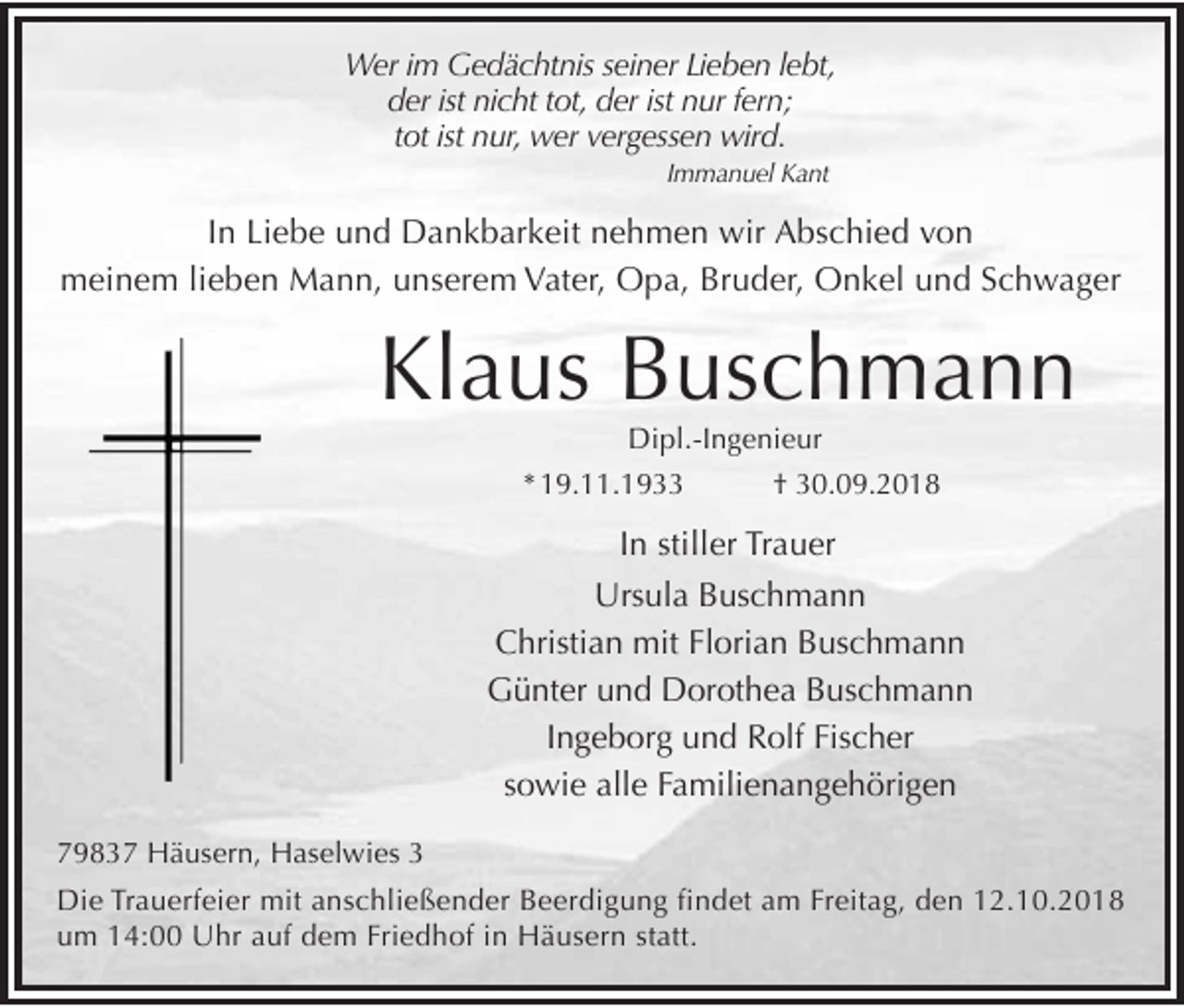 <p>Wer im Ged chtnis seiner Lieben lebt,<br />der ist nicht tot, der ist nur fern;<br />tot ist nur, wer vergessen wird.<br />Immanuel Kant</p><p>In Liebe und Dankbarkeit nehmen wir Abschied von<br />meinem lieben Mann, unserem Vater, Opa, Bruder, Onkel und Schwager</p><p>Klaus Buschmann<br />Dipl.-Ingenieur<br />* 19.11.1933<br />† 30.09.2018</p><p>In stiller Trauer<br />Ursula Buschmann<br />Christian mit Florian Buschmann<br />Günter und Dorothea Buschmann<br />Ingeborg und Rolf Fischer<br />sowie alle Familienangehörigen<br />79837 Häusern, Haselwies 3<br />Die Trauerfeier mit anschließender Beerdigung findet am Freitag, den 12.10.2018<br />um 14:00 Uhr auf dem Friedhof in Häusern statt.</p>